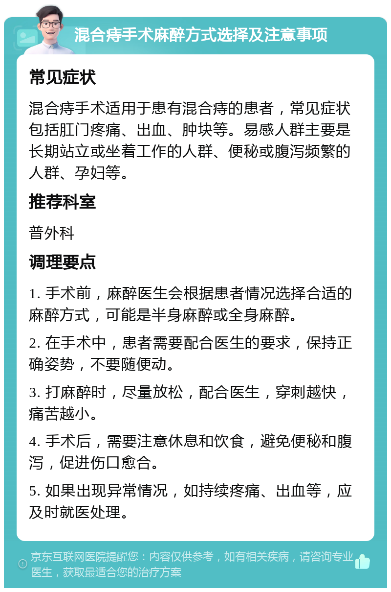 混合痔手术麻醉方式选择及注意事项 常见症状 混合痔手术适用于患有混合痔的患者，常见症状包括肛门疼痛、出血、肿块等。易感人群主要是长期站立或坐着工作的人群、便秘或腹泻频繁的人群、孕妇等。 推荐科室 普外科 调理要点 1. 手术前，麻醉医生会根据患者情况选择合适的麻醉方式，可能是半身麻醉或全身麻醉。 2. 在手术中，患者需要配合医生的要求，保持正确姿势，不要随便动。 3. 打麻醉时，尽量放松，配合医生，穿刺越快，痛苦越小。 4. 手术后，需要注意休息和饮食，避免便秘和腹泻，促进伤口愈合。 5. 如果出现异常情况，如持续疼痛、出血等，应及时就医处理。