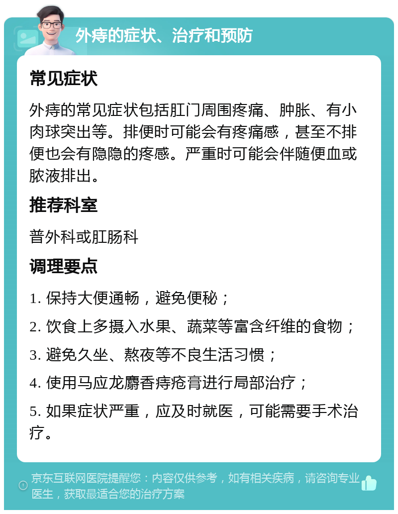 外痔的症状、治疗和预防 常见症状 外痔的常见症状包括肛门周围疼痛、肿胀、有小肉球突出等。排便时可能会有疼痛感，甚至不排便也会有隐隐的疼感。严重时可能会伴随便血或脓液排出。 推荐科室 普外科或肛肠科 调理要点 1. 保持大便通畅，避免便秘； 2. 饮食上多摄入水果、蔬菜等富含纤维的食物； 3. 避免久坐、熬夜等不良生活习惯； 4. 使用马应龙麝香痔疮膏进行局部治疗； 5. 如果症状严重，应及时就医，可能需要手术治疗。