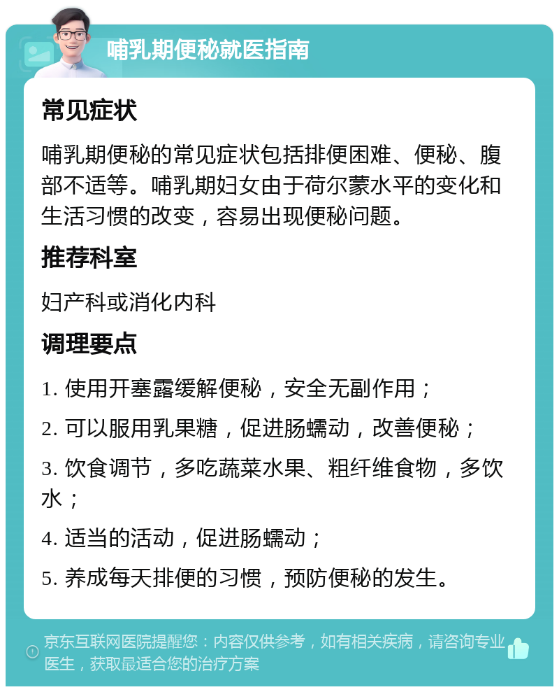 哺乳期便秘就医指南 常见症状 哺乳期便秘的常见症状包括排便困难、便秘、腹部不适等。哺乳期妇女由于荷尔蒙水平的变化和生活习惯的改变，容易出现便秘问题。 推荐科室 妇产科或消化内科 调理要点 1. 使用开塞露缓解便秘，安全无副作用； 2. 可以服用乳果糖，促进肠蠕动，改善便秘； 3. 饮食调节，多吃蔬菜水果、粗纤维食物，多饮水； 4. 适当的活动，促进肠蠕动； 5. 养成每天排便的习惯，预防便秘的发生。