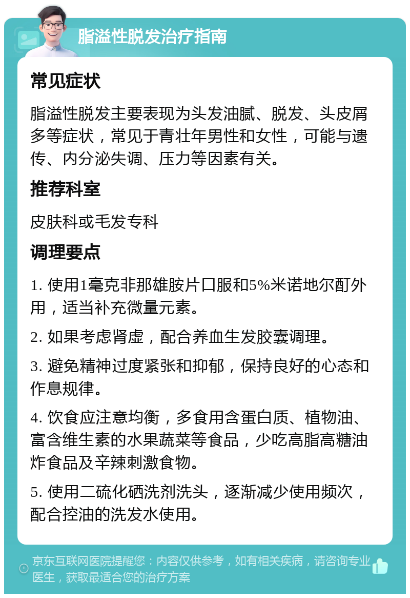 脂溢性脱发治疗指南 常见症状 脂溢性脱发主要表现为头发油腻、脱发、头皮屑多等症状，常见于青壮年男性和女性，可能与遗传、内分泌失调、压力等因素有关。 推荐科室 皮肤科或毛发专科 调理要点 1. 使用1毫克非那雄胺片口服和5%米诺地尔酊外用，适当补充微量元素。 2. 如果考虑肾虚，配合养血生发胶囊调理。 3. 避免精神过度紧张和抑郁，保持良好的心态和作息规律。 4. 饮食应注意均衡，多食用含蛋白质、植物油、富含维生素的水果蔬菜等食品，少吃高脂高糖油炸食品及辛辣刺激食物。 5. 使用二硫化硒洗剂洗头，逐渐减少使用频次，配合控油的洗发水使用。