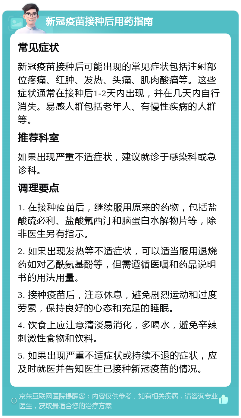 新冠疫苗接种后用药指南 常见症状 新冠疫苗接种后可能出现的常见症状包括注射部位疼痛、红肿、发热、头痛、肌肉酸痛等。这些症状通常在接种后1-2天内出现，并在几天内自行消失。易感人群包括老年人、有慢性疾病的人群等。 推荐科室 如果出现严重不适症状，建议就诊于感染科或急诊科。 调理要点 1. 在接种疫苗后，继续服用原来的药物，包括盐酸硫必利、盐酸氟西汀和脑蛋白水解物片等，除非医生另有指示。 2. 如果出现发热等不适症状，可以适当服用退烧药如对乙酰氨基酚等，但需遵循医嘱和药品说明书的用法用量。 3. 接种疫苗后，注意休息，避免剧烈运动和过度劳累，保持良好的心态和充足的睡眠。 4. 饮食上应注意清淡易消化，多喝水，避免辛辣刺激性食物和饮料。 5. 如果出现严重不适症状或持续不退的症状，应及时就医并告知医生已接种新冠疫苗的情况。