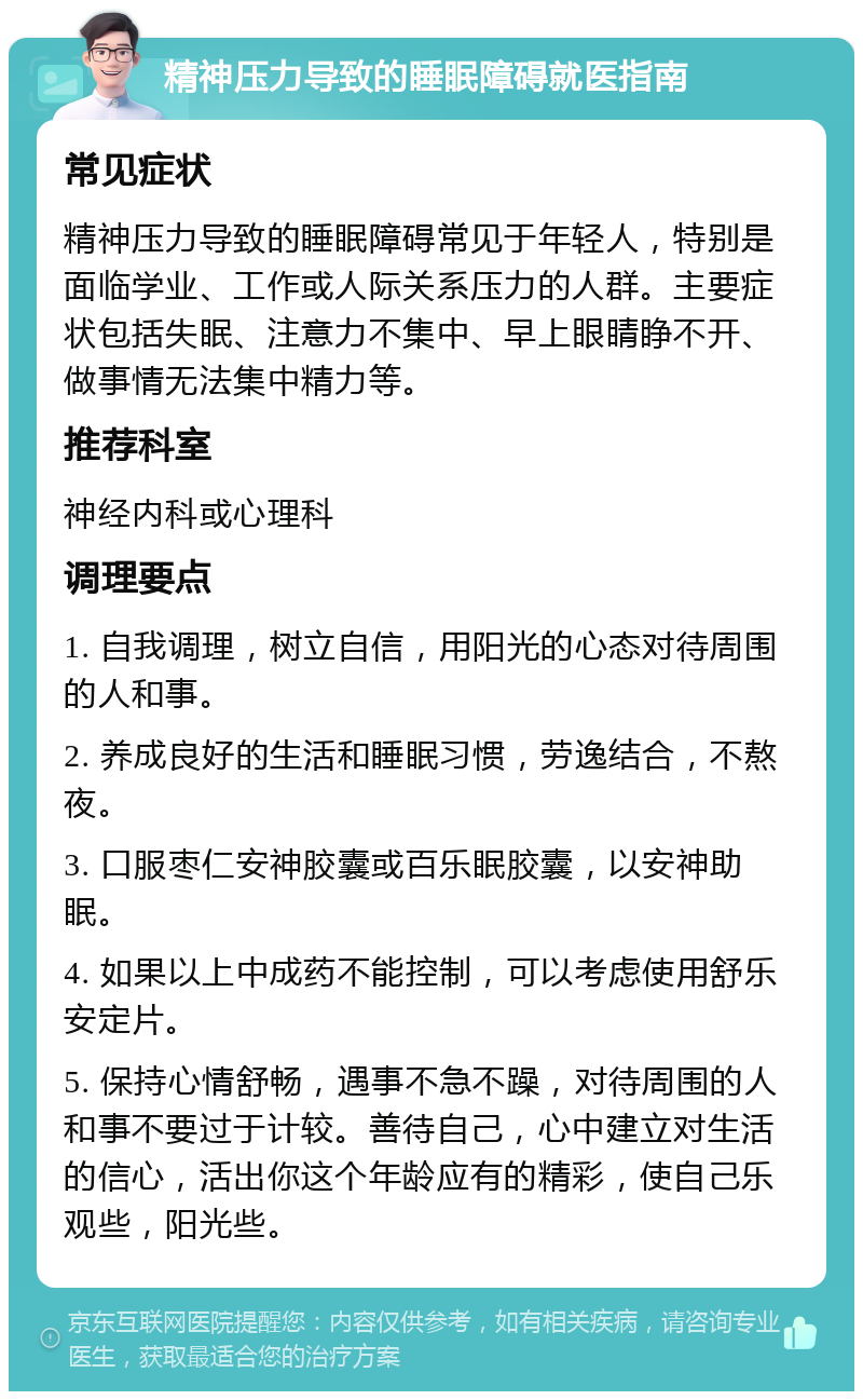 精神压力导致的睡眠障碍就医指南 常见症状 精神压力导致的睡眠障碍常见于年轻人，特别是面临学业、工作或人际关系压力的人群。主要症状包括失眠、注意力不集中、早上眼睛睁不开、做事情无法集中精力等。 推荐科室 神经内科或心理科 调理要点 1. 自我调理，树立自信，用阳光的心态对待周围的人和事。 2. 养成良好的生活和睡眠习惯，劳逸结合，不熬夜。 3. 口服枣仁安神胶囊或百乐眠胶囊，以安神助眠。 4. 如果以上中成药不能控制，可以考虑使用舒乐安定片。 5. 保持心情舒畅，遇事不急不躁，对待周围的人和事不要过于计较。善待自己，心中建立对生活的信心，活出你这个年龄应有的精彩，使自己乐观些，阳光些。