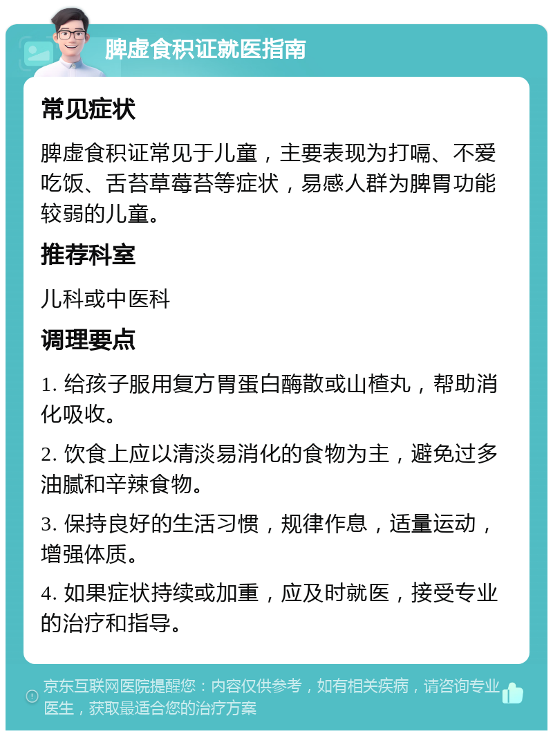 脾虚食积证就医指南 常见症状 脾虚食积证常见于儿童，主要表现为打嗝、不爱吃饭、舌苔草莓苔等症状，易感人群为脾胃功能较弱的儿童。 推荐科室 儿科或中医科 调理要点 1. 给孩子服用复方胃蛋白酶散或山楂丸，帮助消化吸收。 2. 饮食上应以清淡易消化的食物为主，避免过多油腻和辛辣食物。 3. 保持良好的生活习惯，规律作息，适量运动，增强体质。 4. 如果症状持续或加重，应及时就医，接受专业的治疗和指导。