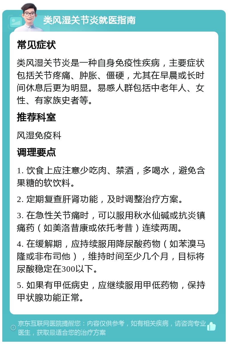 类风湿关节炎就医指南 常见症状 类风湿关节炎是一种自身免疫性疾病，主要症状包括关节疼痛、肿胀、僵硬，尤其在早晨或长时间休息后更为明显。易感人群包括中老年人、女性、有家族史者等。 推荐科室 风湿免疫科 调理要点 1. 饮食上应注意少吃肉、禁酒，多喝水，避免含果糖的软饮料。 2. 定期复查肝肾功能，及时调整治疗方案。 3. 在急性关节痛时，可以服用秋水仙碱或抗炎镇痛药（如美洛昔康或依托考昔）连续两周。 4. 在缓解期，应持续服用降尿酸药物（如苯溴马隆或非布司他），维持时间至少几个月，目标将尿酸稳定在300以下。 5. 如果有甲低病史，应继续服用甲低药物，保持甲状腺功能正常。