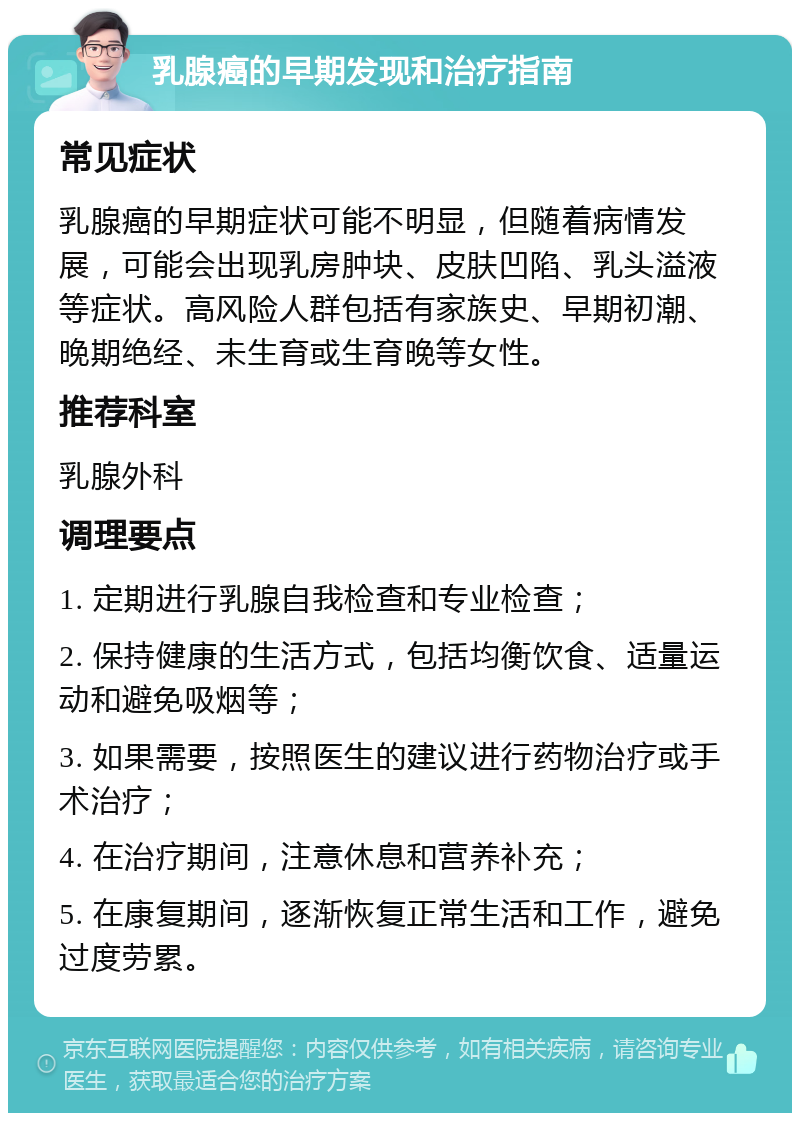 乳腺癌的早期发现和治疗指南 常见症状 乳腺癌的早期症状可能不明显，但随着病情发展，可能会出现乳房肿块、皮肤凹陷、乳头溢液等症状。高风险人群包括有家族史、早期初潮、晚期绝经、未生育或生育晚等女性。 推荐科室 乳腺外科 调理要点 1. 定期进行乳腺自我检查和专业检查； 2. 保持健康的生活方式，包括均衡饮食、适量运动和避免吸烟等； 3. 如果需要，按照医生的建议进行药物治疗或手术治疗； 4. 在治疗期间，注意休息和营养补充； 5. 在康复期间，逐渐恢复正常生活和工作，避免过度劳累。