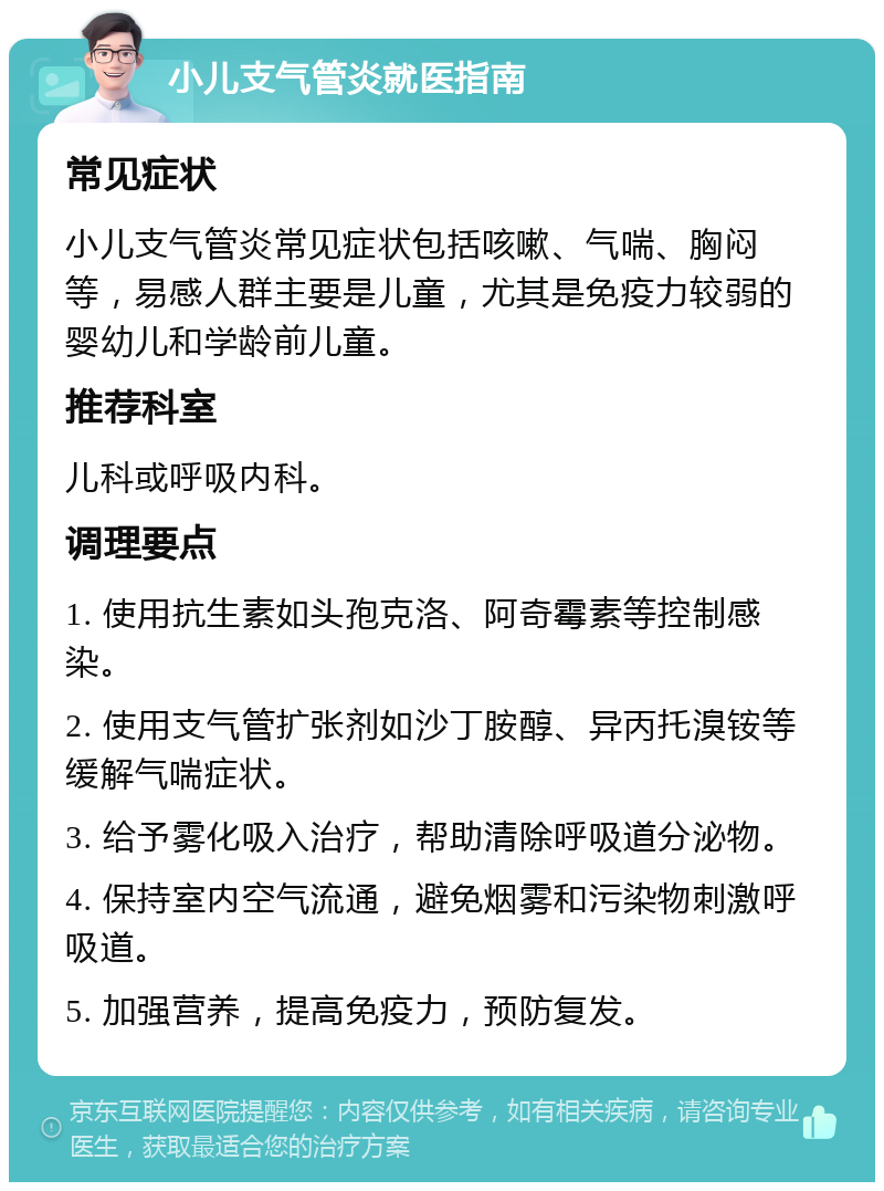 小儿支气管炎就医指南 常见症状 小儿支气管炎常见症状包括咳嗽、气喘、胸闷等，易感人群主要是儿童，尤其是免疫力较弱的婴幼儿和学龄前儿童。 推荐科室 儿科或呼吸内科。 调理要点 1. 使用抗生素如头孢克洛、阿奇霉素等控制感染。 2. 使用支气管扩张剂如沙丁胺醇、异丙托溴铵等缓解气喘症状。 3. 给予雾化吸入治疗，帮助清除呼吸道分泌物。 4. 保持室内空气流通，避免烟雾和污染物刺激呼吸道。 5. 加强营养，提高免疫力，预防复发。