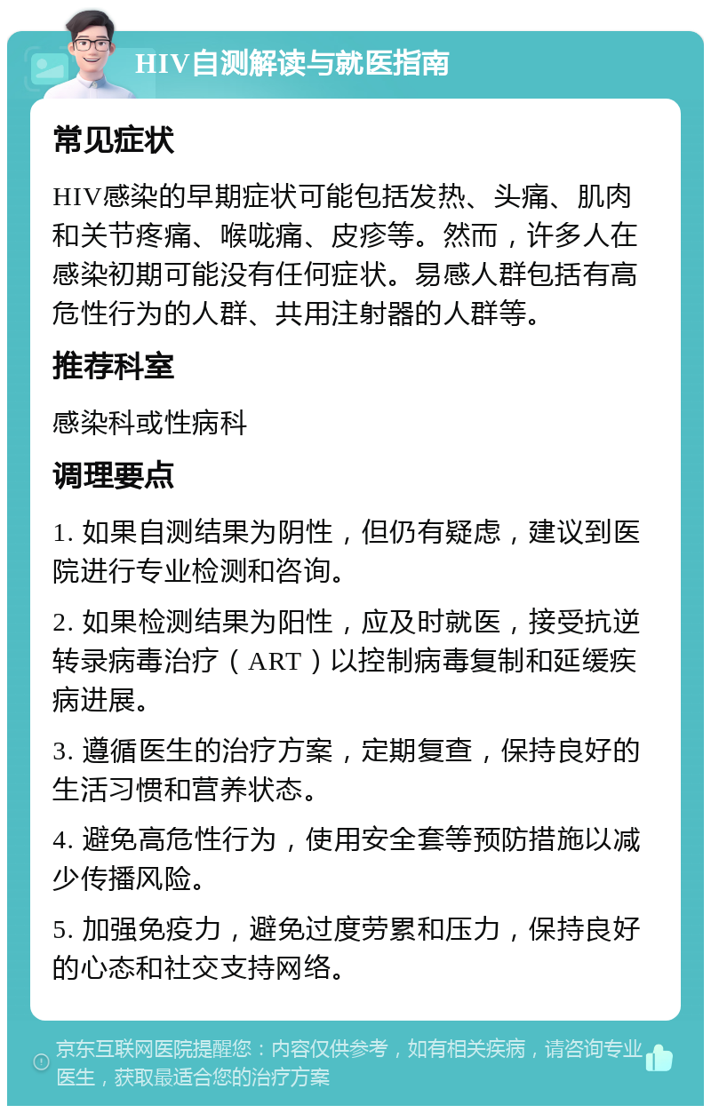 HIV自测解读与就医指南 常见症状 HIV感染的早期症状可能包括发热、头痛、肌肉和关节疼痛、喉咙痛、皮疹等。然而，许多人在感染初期可能没有任何症状。易感人群包括有高危性行为的人群、共用注射器的人群等。 推荐科室 感染科或性病科 调理要点 1. 如果自测结果为阴性，但仍有疑虑，建议到医院进行专业检测和咨询。 2. 如果检测结果为阳性，应及时就医，接受抗逆转录病毒治疗（ART）以控制病毒复制和延缓疾病进展。 3. 遵循医生的治疗方案，定期复查，保持良好的生活习惯和营养状态。 4. 避免高危性行为，使用安全套等预防措施以减少传播风险。 5. 加强免疫力，避免过度劳累和压力，保持良好的心态和社交支持网络。