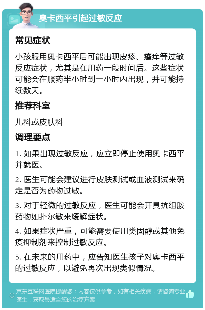 奥卡西平引起过敏反应 常见症状 小孩服用奥卡西平后可能出现皮疹、瘙痒等过敏反应症状，尤其是在用药一段时间后。这些症状可能会在服药半小时到一小时内出现，并可能持续数天。 推荐科室 儿科或皮肤科 调理要点 1. 如果出现过敏反应，应立即停止使用奥卡西平并就医。 2. 医生可能会建议进行皮肤测试或血液测试来确定是否为药物过敏。 3. 对于轻微的过敏反应，医生可能会开具抗组胺药物如扑尔敏来缓解症状。 4. 如果症状严重，可能需要使用类固醇或其他免疫抑制剂来控制过敏反应。 5. 在未来的用药中，应告知医生孩子对奥卡西平的过敏反应，以避免再次出现类似情况。