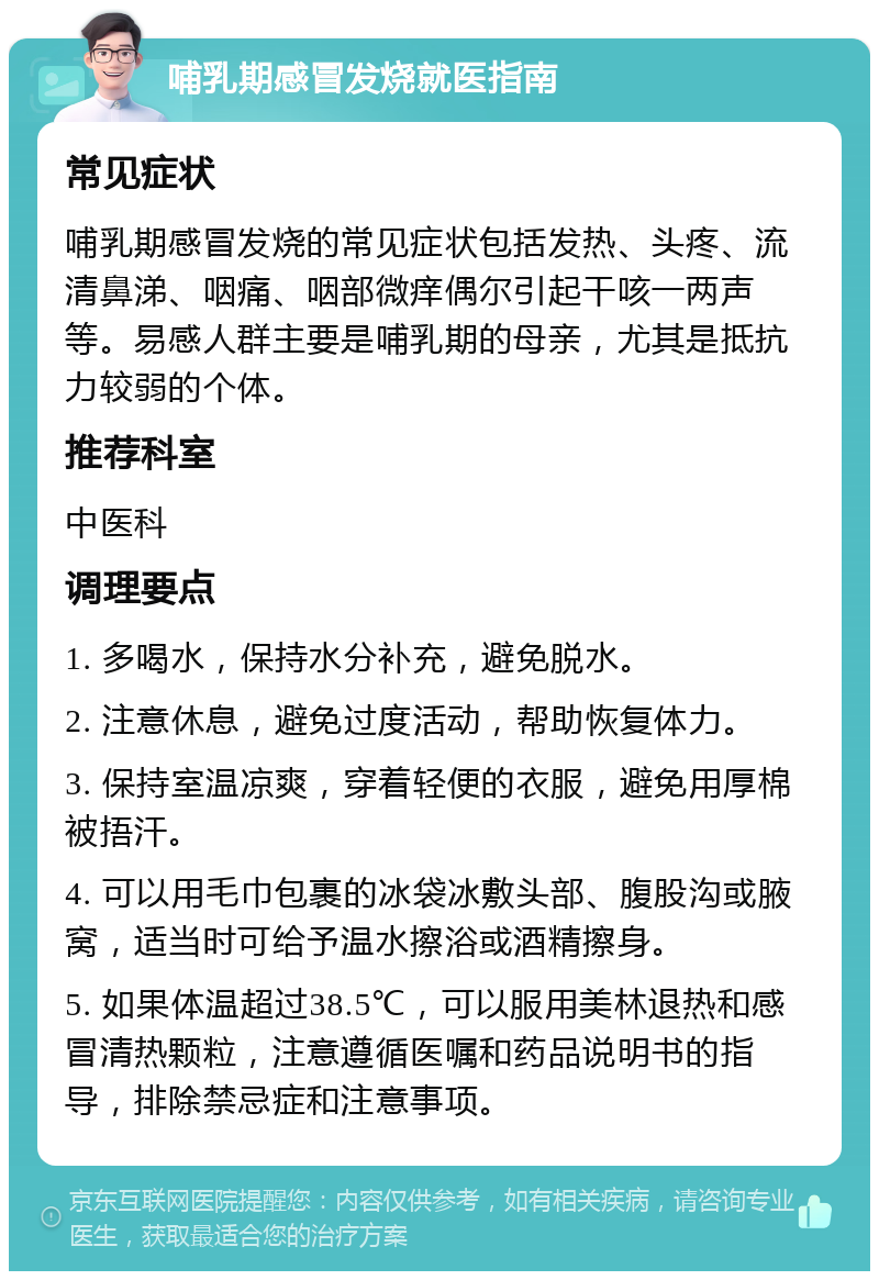 哺乳期感冒发烧就医指南 常见症状 哺乳期感冒发烧的常见症状包括发热、头疼、流清鼻涕、咽痛、咽部微痒偶尔引起干咳一两声等。易感人群主要是哺乳期的母亲，尤其是抵抗力较弱的个体。 推荐科室 中医科 调理要点 1. 多喝水，保持水分补充，避免脱水。 2. 注意休息，避免过度活动，帮助恢复体力。 3. 保持室温凉爽，穿着轻便的衣服，避免用厚棉被捂汗。 4. 可以用毛巾包裹的冰袋冰敷头部、腹股沟或腋窝，适当时可给予温水擦浴或酒精擦身。 5. 如果体温超过38.5℃，可以服用美林退热和感冒清热颗粒，注意遵循医嘱和药品说明书的指导，排除禁忌症和注意事项。