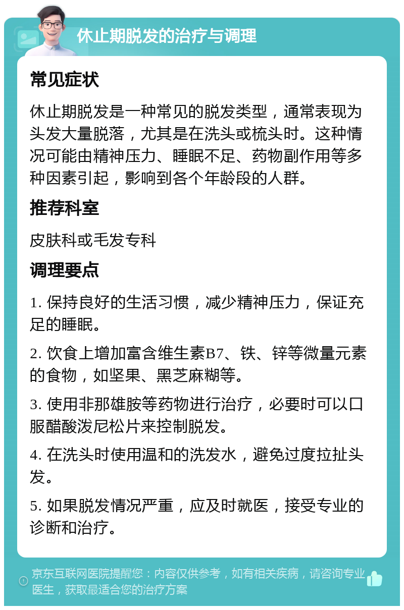 休止期脱发的治疗与调理 常见症状 休止期脱发是一种常见的脱发类型，通常表现为头发大量脱落，尤其是在洗头或梳头时。这种情况可能由精神压力、睡眠不足、药物副作用等多种因素引起，影响到各个年龄段的人群。 推荐科室 皮肤科或毛发专科 调理要点 1. 保持良好的生活习惯，减少精神压力，保证充足的睡眠。 2. 饮食上增加富含维生素B7、铁、锌等微量元素的食物，如坚果、黑芝麻糊等。 3. 使用非那雄胺等药物进行治疗，必要时可以口服醋酸泼尼松片来控制脱发。 4. 在洗头时使用温和的洗发水，避免过度拉扯头发。 5. 如果脱发情况严重，应及时就医，接受专业的诊断和治疗。