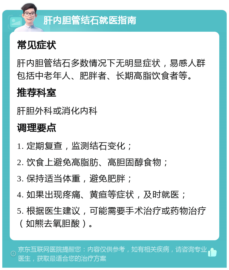 肝内胆管结石就医指南 常见症状 肝内胆管结石多数情况下无明显症状，易感人群包括中老年人、肥胖者、长期高脂饮食者等。 推荐科室 肝胆外科或消化内科 调理要点 1. 定期复查，监测结石变化； 2. 饮食上避免高脂肪、高胆固醇食物； 3. 保持适当体重，避免肥胖； 4. 如果出现疼痛、黄疸等症状，及时就医； 5. 根据医生建议，可能需要手术治疗或药物治疗（如熊去氧胆酸）。