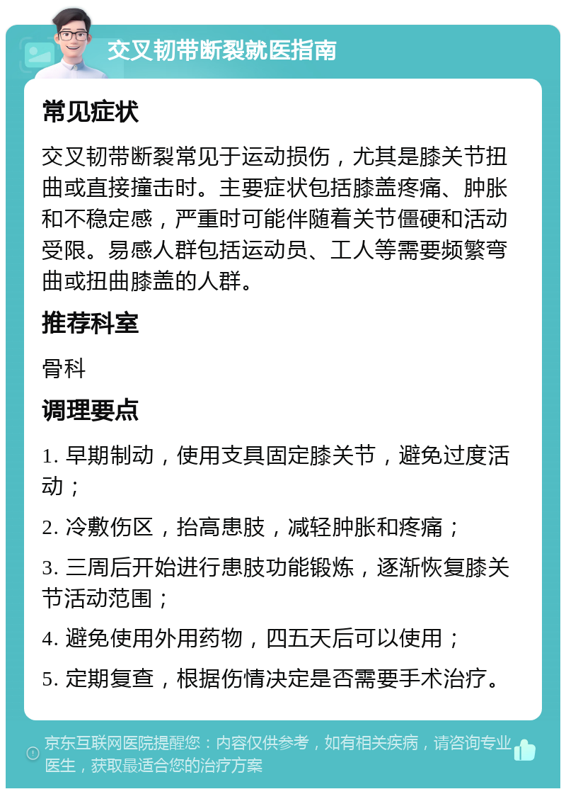 交叉韧带断裂就医指南 常见症状 交叉韧带断裂常见于运动损伤，尤其是膝关节扭曲或直接撞击时。主要症状包括膝盖疼痛、肿胀和不稳定感，严重时可能伴随着关节僵硬和活动受限。易感人群包括运动员、工人等需要频繁弯曲或扭曲膝盖的人群。 推荐科室 骨科 调理要点 1. 早期制动，使用支具固定膝关节，避免过度活动； 2. 冷敷伤区，抬高患肢，减轻肿胀和疼痛； 3. 三周后开始进行患肢功能锻炼，逐渐恢复膝关节活动范围； 4. 避免使用外用药物，四五天后可以使用； 5. 定期复查，根据伤情决定是否需要手术治疗。