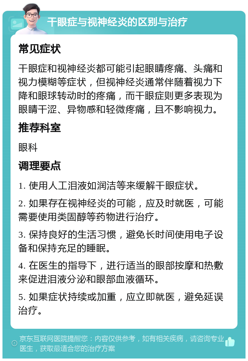 干眼症与视神经炎的区别与治疗 常见症状 干眼症和视神经炎都可能引起眼睛疼痛、头痛和视力模糊等症状，但视神经炎通常伴随着视力下降和眼球转动时的疼痛，而干眼症则更多表现为眼睛干涩、异物感和轻微疼痛，且不影响视力。 推荐科室 眼科 调理要点 1. 使用人工泪液如润洁等来缓解干眼症状。 2. 如果存在视神经炎的可能，应及时就医，可能需要使用类固醇等药物进行治疗。 3. 保持良好的生活习惯，避免长时间使用电子设备和保持充足的睡眠。 4. 在医生的指导下，进行适当的眼部按摩和热敷来促进泪液分泌和眼部血液循环。 5. 如果症状持续或加重，应立即就医，避免延误治疗。