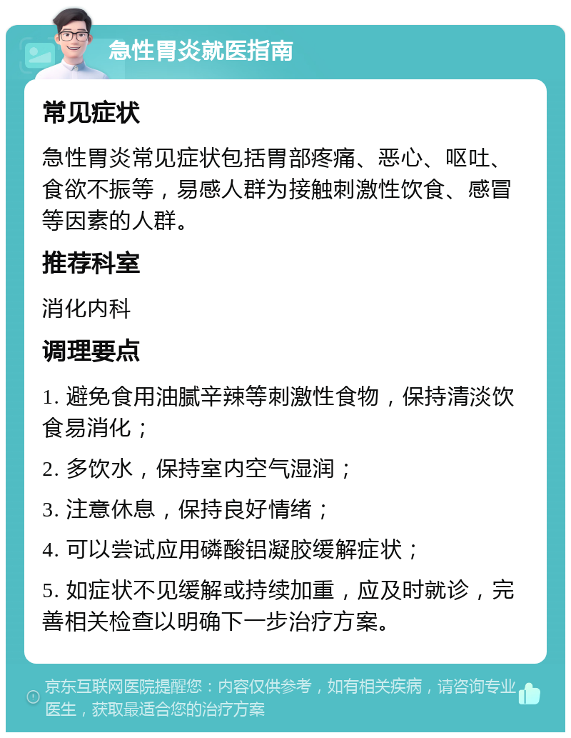 急性胃炎就医指南 常见症状 急性胃炎常见症状包括胃部疼痛、恶心、呕吐、食欲不振等，易感人群为接触刺激性饮食、感冒等因素的人群。 推荐科室 消化内科 调理要点 1. 避免食用油腻辛辣等刺激性食物，保持清淡饮食易消化； 2. 多饮水，保持室内空气湿润； 3. 注意休息，保持良好情绪； 4. 可以尝试应用磷酸铝凝胶缓解症状； 5. 如症状不见缓解或持续加重，应及时就诊，完善相关检查以明确下一步治疗方案。