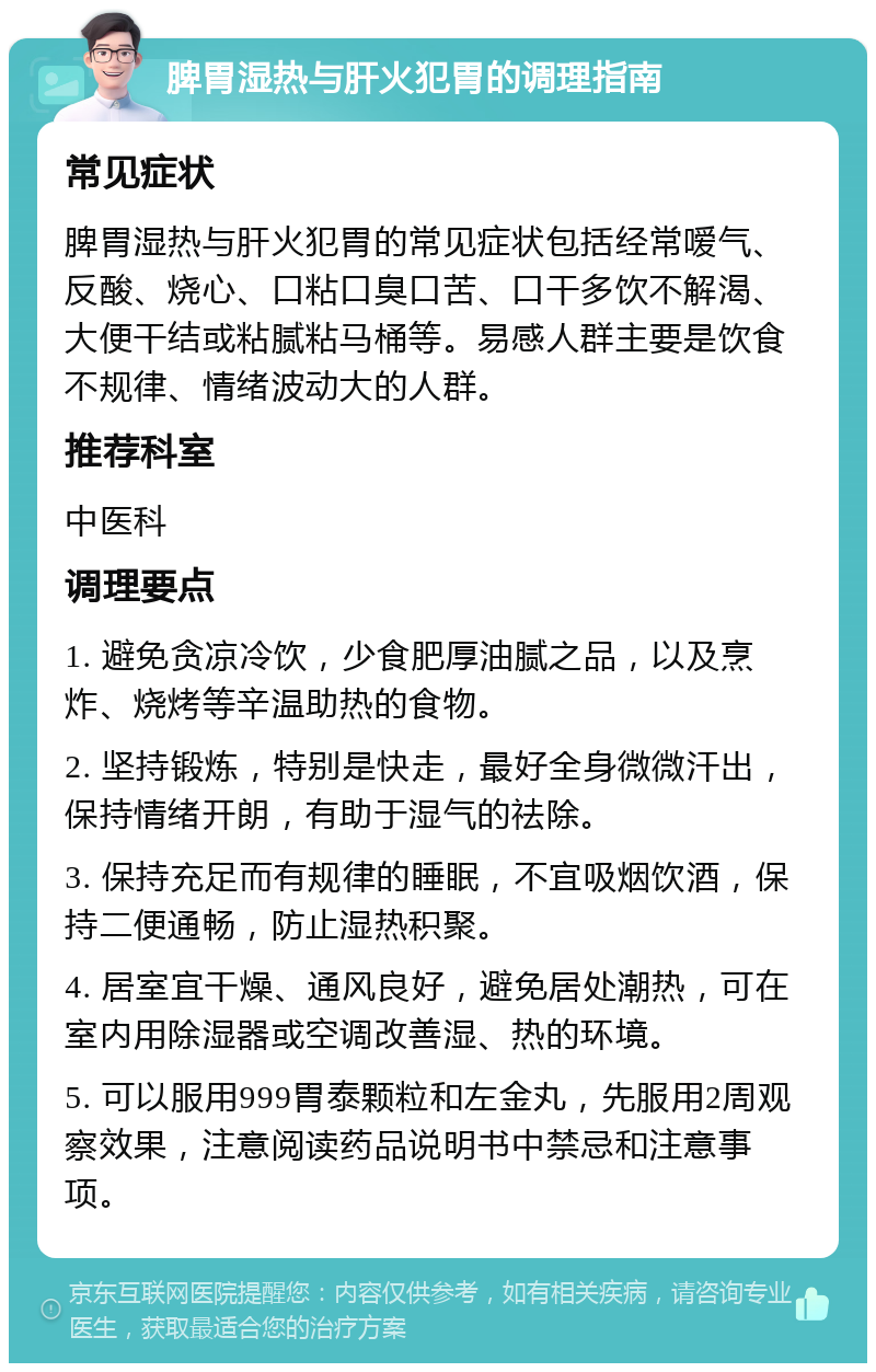 脾胃湿热与肝火犯胃的调理指南 常见症状 脾胃湿热与肝火犯胃的常见症状包括经常嗳气、反酸、烧心、口粘口臭口苦、口干多饮不解渴、大便干结或粘腻粘马桶等。易感人群主要是饮食不规律、情绪波动大的人群。 推荐科室 中医科 调理要点 1. 避免贪凉冷饮，少食肥厚油腻之品，以及烹炸、烧烤等辛温助热的食物。 2. 坚持锻炼，特别是快走，最好全身微微汗出，保持情绪开朗，有助于湿气的祛除。 3. 保持充足而有规律的睡眠，不宜吸烟饮酒，保持二便通畅，防止湿热积聚。 4. 居室宜干燥、通风良好，避免居处潮热，可在室内用除湿器或空调改善湿、热的环境。 5. 可以服用999胃泰颗粒和左金丸，先服用2周观察效果，注意阅读药品说明书中禁忌和注意事项。