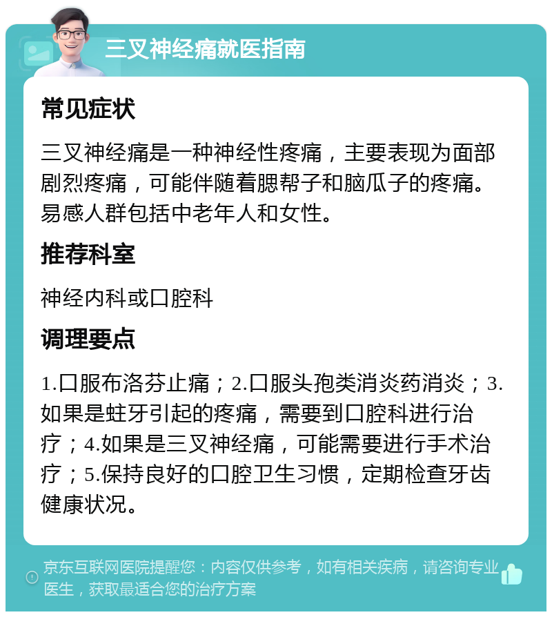 三叉神经痛就医指南 常见症状 三叉神经痛是一种神经性疼痛，主要表现为面部剧烈疼痛，可能伴随着腮帮子和脑瓜子的疼痛。易感人群包括中老年人和女性。 推荐科室 神经内科或口腔科 调理要点 1.口服布洛芬止痛；2.口服头孢类消炎药消炎；3.如果是蛀牙引起的疼痛，需要到口腔科进行治疗；4.如果是三叉神经痛，可能需要进行手术治疗；5.保持良好的口腔卫生习惯，定期检查牙齿健康状况。