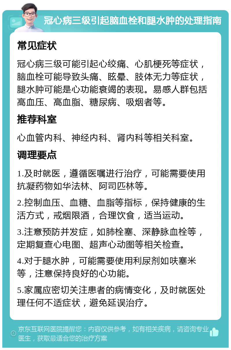 冠心病三级引起脑血栓和腿水肿的处理指南 常见症状 冠心病三级可能引起心绞痛、心肌梗死等症状，脑血栓可能导致头痛、眩晕、肢体无力等症状，腿水肿可能是心功能衰竭的表现。易感人群包括高血压、高血脂、糖尿病、吸烟者等。 推荐科室 心血管内科、神经内科、肾内科等相关科室。 调理要点 1.及时就医，遵循医嘱进行治疗，可能需要使用抗凝药物如华法林、阿司匹林等。 2.控制血压、血糖、血脂等指标，保持健康的生活方式，戒烟限酒，合理饮食，适当运动。 3.注意预防并发症，如肺栓塞、深静脉血栓等，定期复查心电图、超声心动图等相关检查。 4.对于腿水肿，可能需要使用利尿剂如呋塞米等，注意保持良好的心功能。 5.家属应密切关注患者的病情变化，及时就医处理任何不适症状，避免延误治疗。