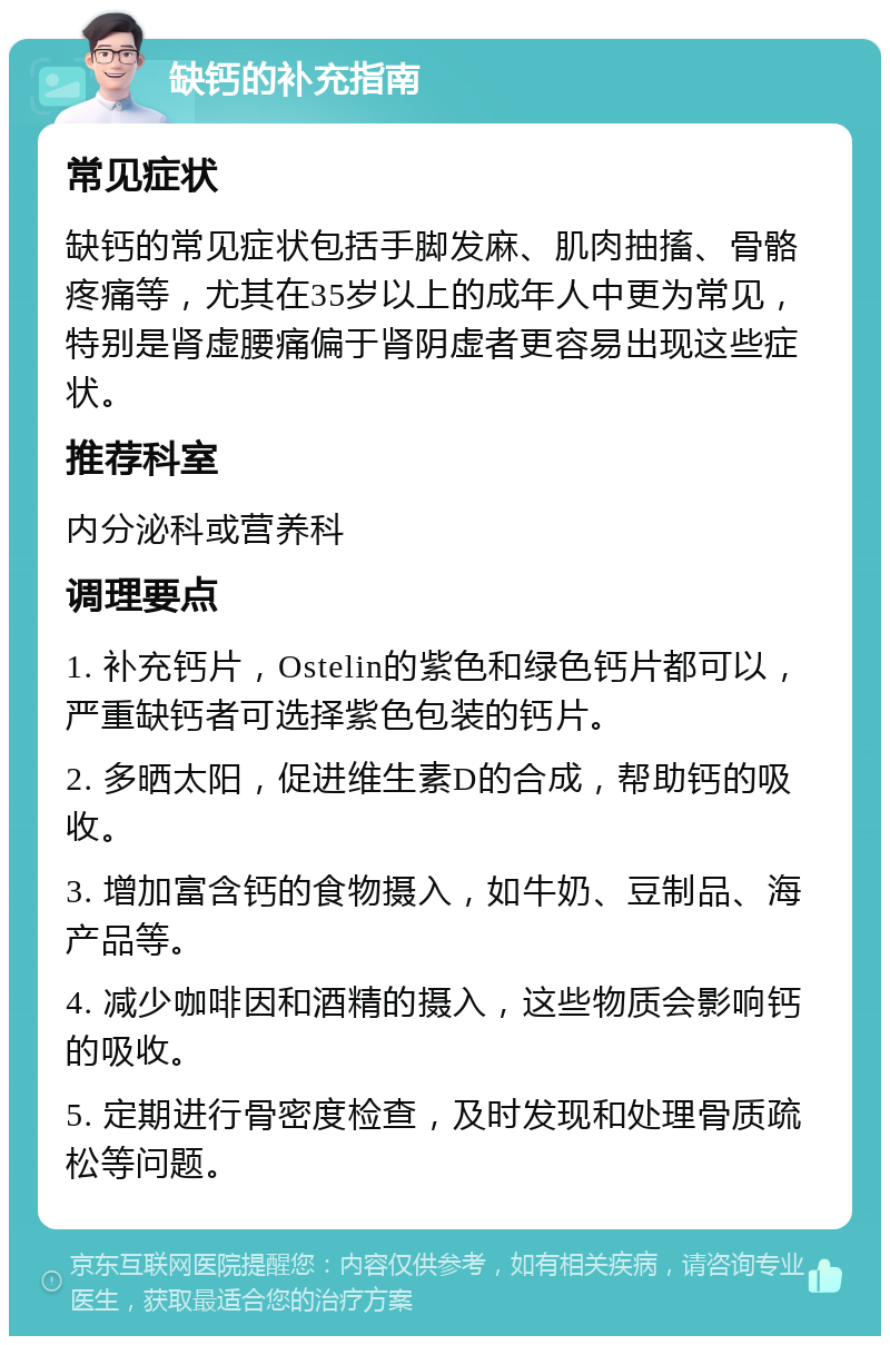 缺钙的补充指南 常见症状 缺钙的常见症状包括手脚发麻、肌肉抽搐、骨骼疼痛等，尤其在35岁以上的成年人中更为常见，特别是肾虚腰痛偏于肾阴虚者更容易出现这些症状。 推荐科室 内分泌科或营养科 调理要点 1. 补充钙片，Ostelin的紫色和绿色钙片都可以，严重缺钙者可选择紫色包装的钙片。 2. 多晒太阳，促进维生素D的合成，帮助钙的吸收。 3. 增加富含钙的食物摄入，如牛奶、豆制品、海产品等。 4. 减少咖啡因和酒精的摄入，这些物质会影响钙的吸收。 5. 定期进行骨密度检查，及时发现和处理骨质疏松等问题。