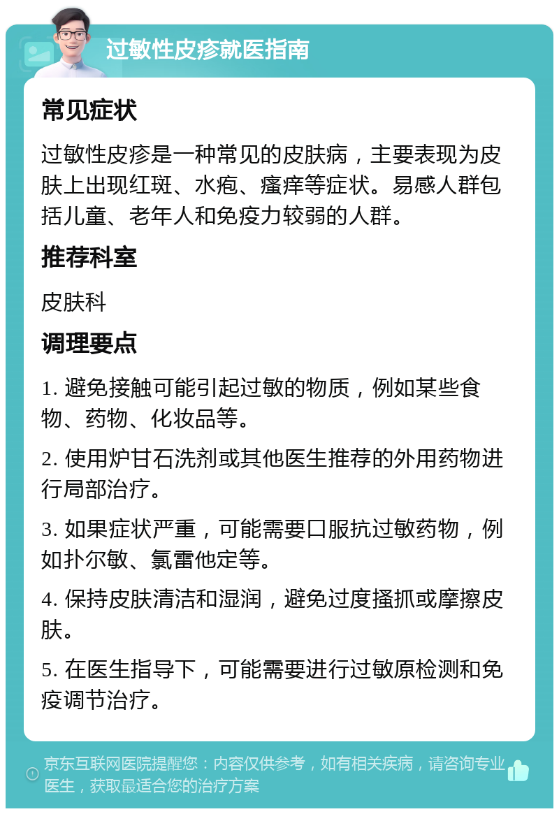 过敏性皮疹就医指南 常见症状 过敏性皮疹是一种常见的皮肤病，主要表现为皮肤上出现红斑、水疱、瘙痒等症状。易感人群包括儿童、老年人和免疫力较弱的人群。 推荐科室 皮肤科 调理要点 1. 避免接触可能引起过敏的物质，例如某些食物、药物、化妆品等。 2. 使用炉甘石洗剂或其他医生推荐的外用药物进行局部治疗。 3. 如果症状严重，可能需要口服抗过敏药物，例如扑尔敏、氯雷他定等。 4. 保持皮肤清洁和湿润，避免过度搔抓或摩擦皮肤。 5. 在医生指导下，可能需要进行过敏原检测和免疫调节治疗。