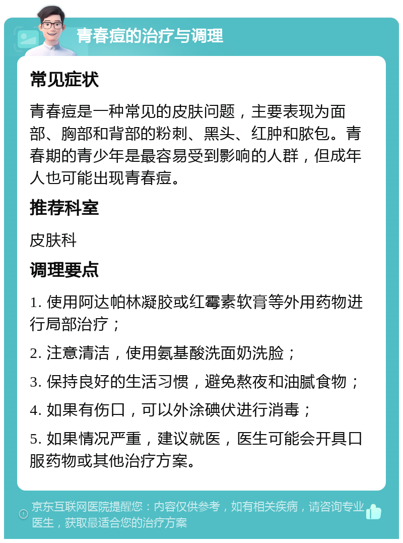 青春痘的治疗与调理 常见症状 青春痘是一种常见的皮肤问题，主要表现为面部、胸部和背部的粉刺、黑头、红肿和脓包。青春期的青少年是最容易受到影响的人群，但成年人也可能出现青春痘。 推荐科室 皮肤科 调理要点 1. 使用阿达帕林凝胶或红霉素软膏等外用药物进行局部治疗； 2. 注意清洁，使用氨基酸洗面奶洗脸； 3. 保持良好的生活习惯，避免熬夜和油腻食物； 4. 如果有伤口，可以外涂碘伏进行消毒； 5. 如果情况严重，建议就医，医生可能会开具口服药物或其他治疗方案。