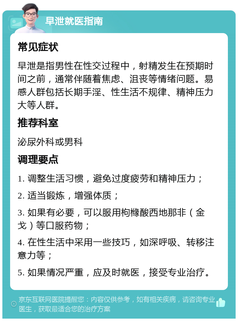 早泄就医指南 常见症状 早泄是指男性在性交过程中，射精发生在预期时间之前，通常伴随着焦虑、沮丧等情绪问题。易感人群包括长期手淫、性生活不规律、精神压力大等人群。 推荐科室 泌尿外科或男科 调理要点 1. 调整生活习惯，避免过度疲劳和精神压力； 2. 适当锻炼，增强体质； 3. 如果有必要，可以服用枸橼酸西地那非（金戈）等口服药物； 4. 在性生活中采用一些技巧，如深呼吸、转移注意力等； 5. 如果情况严重，应及时就医，接受专业治疗。