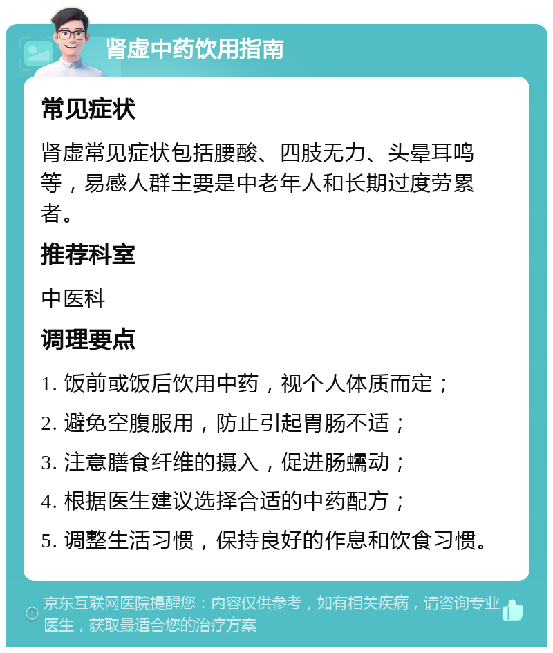 肾虚中药饮用指南 常见症状 肾虚常见症状包括腰酸、四肢无力、头晕耳鸣等，易感人群主要是中老年人和长期过度劳累者。 推荐科室 中医科 调理要点 1. 饭前或饭后饮用中药，视个人体质而定； 2. 避免空腹服用，防止引起胃肠不适； 3. 注意膳食纤维的摄入，促进肠蠕动； 4. 根据医生建议选择合适的中药配方； 5. 调整生活习惯，保持良好的作息和饮食习惯。