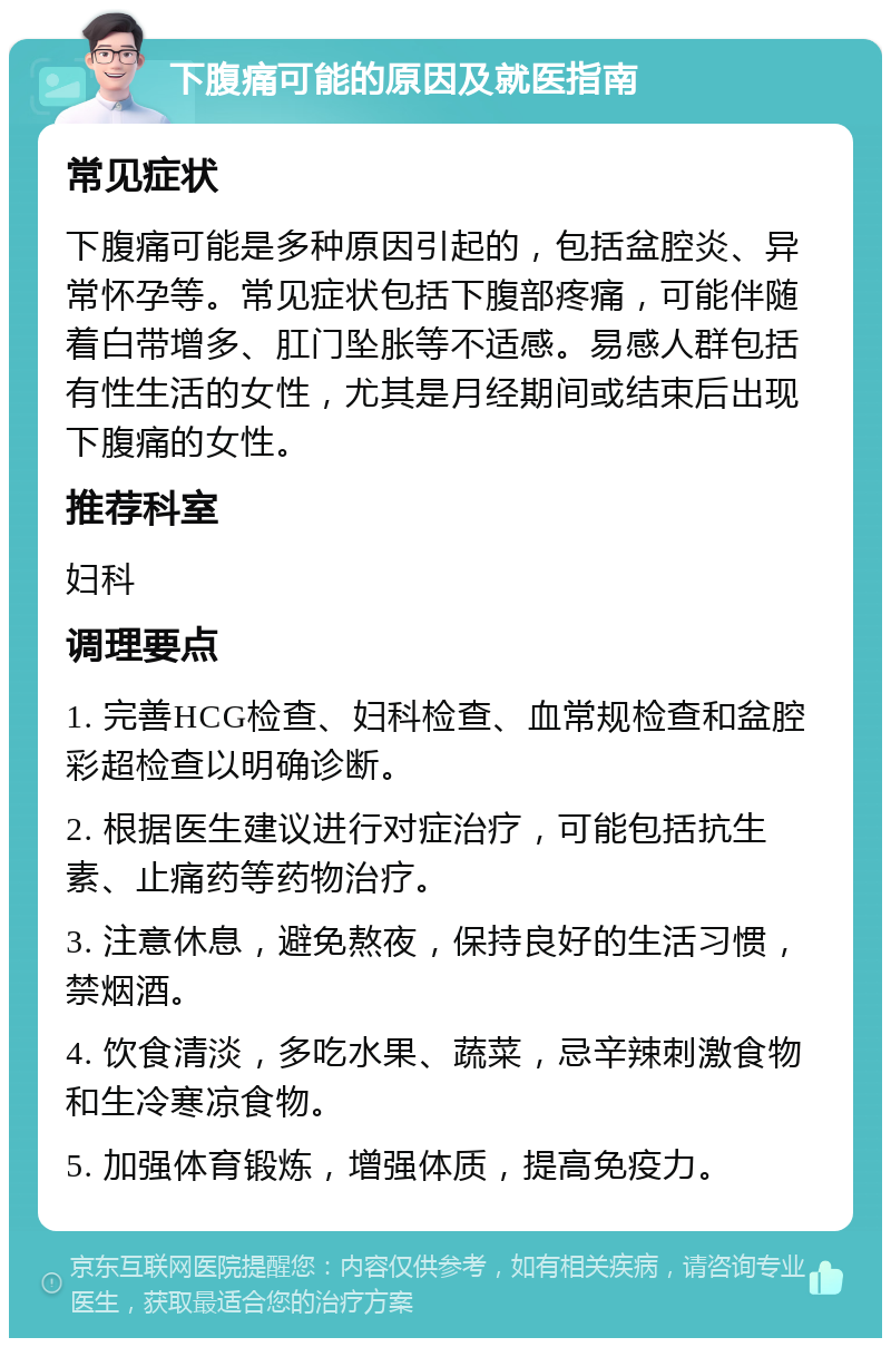 下腹痛可能的原因及就医指南 常见症状 下腹痛可能是多种原因引起的，包括盆腔炎、异常怀孕等。常见症状包括下腹部疼痛，可能伴随着白带增多、肛门坠胀等不适感。易感人群包括有性生活的女性，尤其是月经期间或结束后出现下腹痛的女性。 推荐科室 妇科 调理要点 1. 完善HCG检查、妇科检查、血常规检查和盆腔彩超检查以明确诊断。 2. 根据医生建议进行对症治疗，可能包括抗生素、止痛药等药物治疗。 3. 注意休息，避免熬夜，保持良好的生活习惯，禁烟酒。 4. 饮食清淡，多吃水果、蔬菜，忌辛辣刺激食物和生冷寒凉食物。 5. 加强体育锻炼，增强体质，提高免疫力。