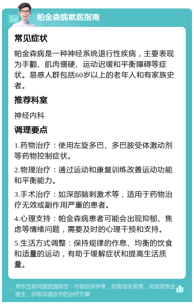 帕金森病就医指南 常见症状 帕金森病是一种神经系统退行性疾病，主要表现为手颤、肌肉僵硬、运动迟缓和平衡障碍等症状。易感人群包括60岁以上的老年人和有家族史者。 推荐科室 神经内科 调理要点 1.药物治疗：使用左旋多巴、多巴胺受体激动剂等药物控制症状。 2.物理治疗：通过运动和康复训练改善运动功能和平衡能力。 3.手术治疗：如深部脑刺激术等，适用于药物治疗无效或副作用严重的患者。 4.心理支持：帕金森病患者可能会出现抑郁、焦虑等情绪问题，需要及时的心理干预和支持。 5.生活方式调整：保持规律的作息、均衡的饮食和适量的运动，有助于缓解症状和提高生活质量。