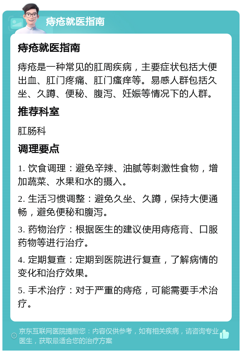 痔疮就医指南 痔疮就医指南 痔疮是一种常见的肛周疾病，主要症状包括大便出血、肛门疼痛、肛门瘙痒等。易感人群包括久坐、久蹲、便秘、腹泻、妊娠等情况下的人群。 推荐科室 肛肠科 调理要点 1. 饮食调理：避免辛辣、油腻等刺激性食物，增加蔬菜、水果和水的摄入。 2. 生活习惯调整：避免久坐、久蹲，保持大便通畅，避免便秘和腹泻。 3. 药物治疗：根据医生的建议使用痔疮膏、口服药物等进行治疗。 4. 定期复查：定期到医院进行复查，了解病情的变化和治疗效果。 5. 手术治疗：对于严重的痔疮，可能需要手术治疗。