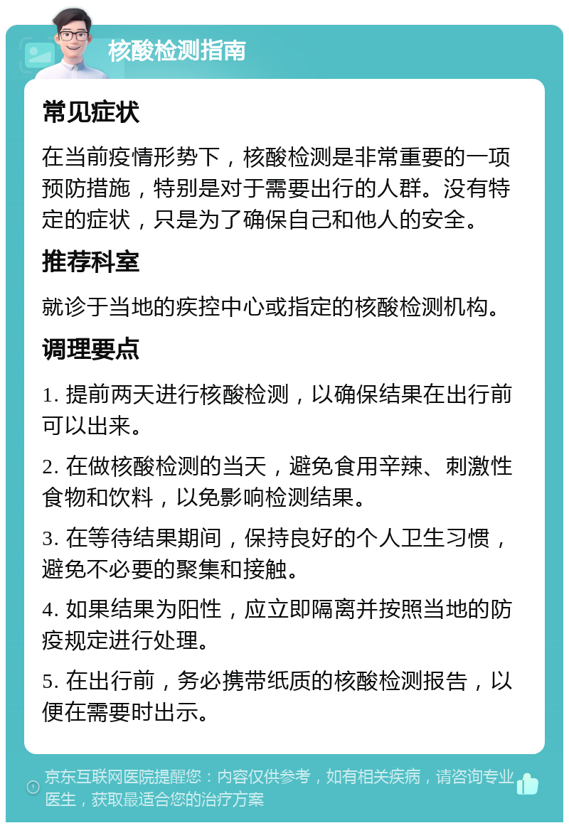 核酸检测指南 常见症状 在当前疫情形势下，核酸检测是非常重要的一项预防措施，特别是对于需要出行的人群。没有特定的症状，只是为了确保自己和他人的安全。 推荐科室 就诊于当地的疾控中心或指定的核酸检测机构。 调理要点 1. 提前两天进行核酸检测，以确保结果在出行前可以出来。 2. 在做核酸检测的当天，避免食用辛辣、刺激性食物和饮料，以免影响检测结果。 3. 在等待结果期间，保持良好的个人卫生习惯，避免不必要的聚集和接触。 4. 如果结果为阳性，应立即隔离并按照当地的防疫规定进行处理。 5. 在出行前，务必携带纸质的核酸检测报告，以便在需要时出示。