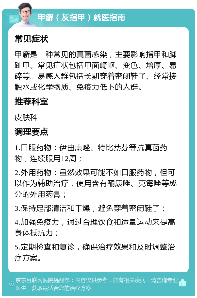 甲癣（灰指甲）就医指南 常见症状 甲癣是一种常见的真菌感染，主要影响指甲和脚趾甲。常见症状包括甲面崎岖、变色、增厚、易碎等。易感人群包括长期穿着密闭鞋子、经常接触水或化学物质、免疫力低下的人群。 推荐科室 皮肤科 调理要点 1.口服药物：伊曲康唑、特比萘芬等抗真菌药物，连续服用12周； 2.外用药物：虽然效果可能不如口服药物，但可以作为辅助治疗，使用含有酮康唑、克霉唑等成分的外用药膏； 3.保持足部清洁和干燥，避免穿着密闭鞋子； 4.加强免疫力，通过合理饮食和适量运动来提高身体抵抗力； 5.定期检查和复诊，确保治疗效果和及时调整治疗方案。