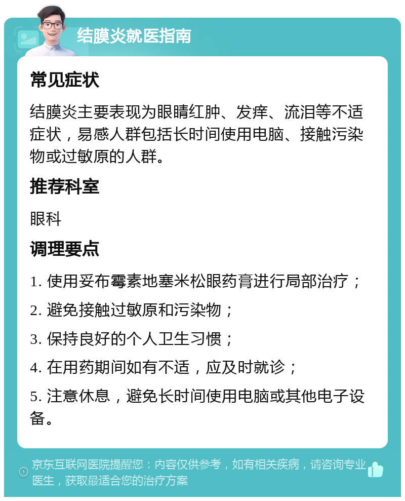 结膜炎就医指南 常见症状 结膜炎主要表现为眼睛红肿、发痒、流泪等不适症状，易感人群包括长时间使用电脑、接触污染物或过敏原的人群。 推荐科室 眼科 调理要点 1. 使用妥布霉素地塞米松眼药膏进行局部治疗； 2. 避免接触过敏原和污染物； 3. 保持良好的个人卫生习惯； 4. 在用药期间如有不适，应及时就诊； 5. 注意休息，避免长时间使用电脑或其他电子设备。