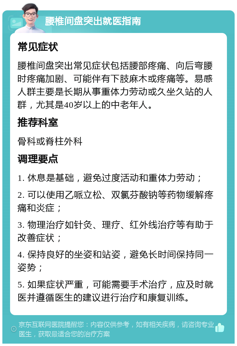 腰椎间盘突出就医指南 常见症状 腰椎间盘突出常见症状包括腰部疼痛、向后弯腰时疼痛加剧、可能伴有下肢麻木或疼痛等。易感人群主要是长期从事重体力劳动或久坐久站的人群，尤其是40岁以上的中老年人。 推荐科室 骨科或脊柱外科 调理要点 1. 休息是基础，避免过度活动和重体力劳动； 2. 可以使用乙哌立松、双氯芬酸钠等药物缓解疼痛和炎症； 3. 物理治疗如针灸、理疗、红外线治疗等有助于改善症状； 4. 保持良好的坐姿和站姿，避免长时间保持同一姿势； 5. 如果症状严重，可能需要手术治疗，应及时就医并遵循医生的建议进行治疗和康复训练。