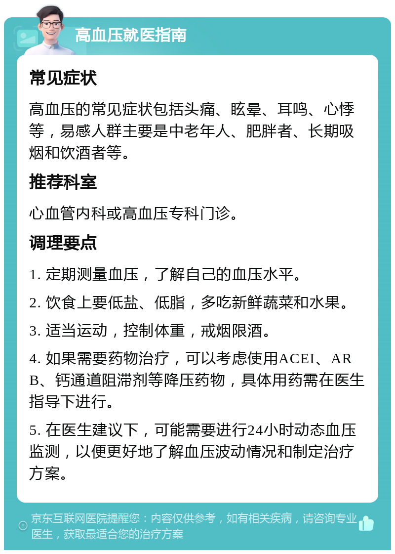 高血压就医指南 常见症状 高血压的常见症状包括头痛、眩晕、耳鸣、心悸等，易感人群主要是中老年人、肥胖者、长期吸烟和饮酒者等。 推荐科室 心血管内科或高血压专科门诊。 调理要点 1. 定期测量血压，了解自己的血压水平。 2. 饮食上要低盐、低脂，多吃新鲜蔬菜和水果。 3. 适当运动，控制体重，戒烟限酒。 4. 如果需要药物治疗，可以考虑使用ACEI、ARB、钙通道阻滞剂等降压药物，具体用药需在医生指导下进行。 5. 在医生建议下，可能需要进行24小时动态血压监测，以便更好地了解血压波动情况和制定治疗方案。