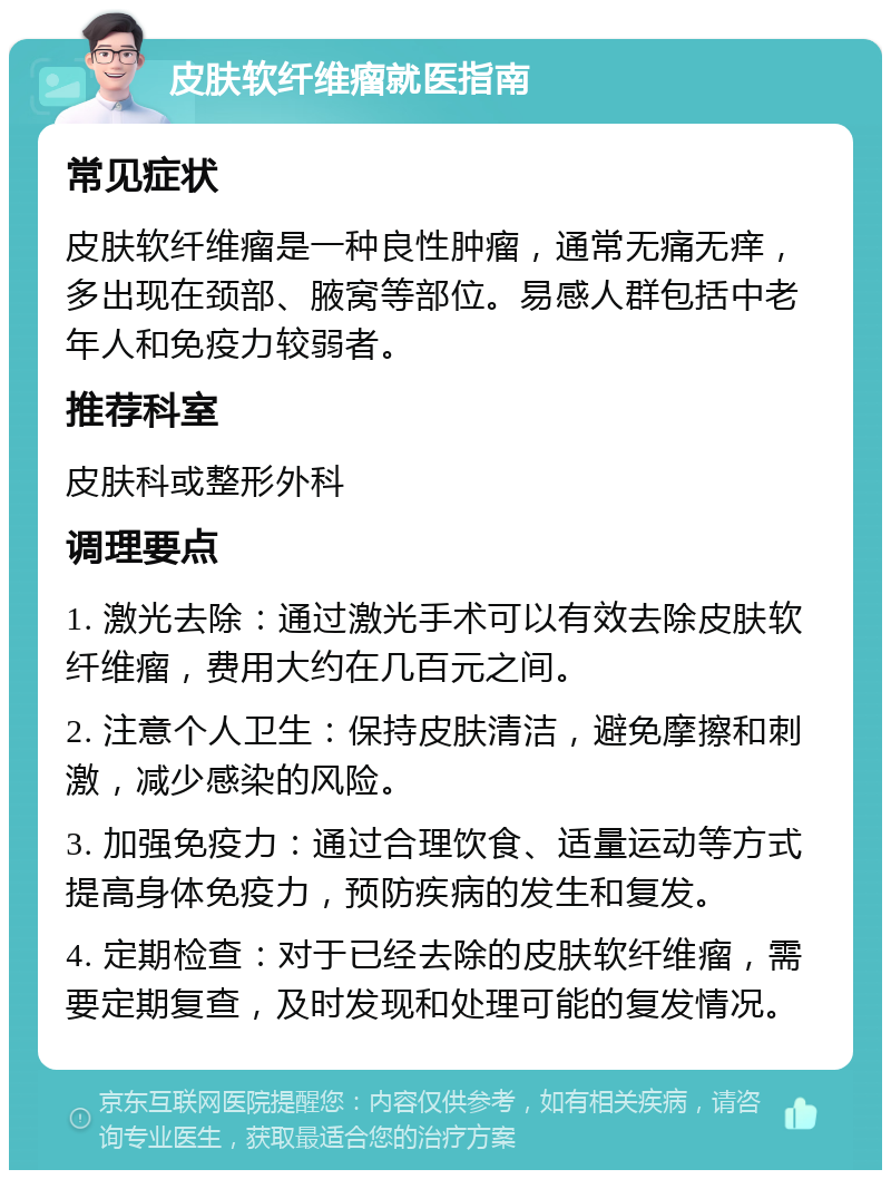 皮肤软纤维瘤就医指南 常见症状 皮肤软纤维瘤是一种良性肿瘤，通常无痛无痒，多出现在颈部、腋窝等部位。易感人群包括中老年人和免疫力较弱者。 推荐科室 皮肤科或整形外科 调理要点 1. 激光去除：通过激光手术可以有效去除皮肤软纤维瘤，费用大约在几百元之间。 2. 注意个人卫生：保持皮肤清洁，避免摩擦和刺激，减少感染的风险。 3. 加强免疫力：通过合理饮食、适量运动等方式提高身体免疫力，预防疾病的发生和复发。 4. 定期检查：对于已经去除的皮肤软纤维瘤，需要定期复查，及时发现和处理可能的复发情况。