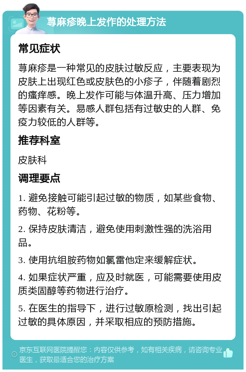 荨麻疹晚上发作的处理方法 常见症状 荨麻疹是一种常见的皮肤过敏反应，主要表现为皮肤上出现红色或皮肤色的小疹子，伴随着剧烈的瘙痒感。晚上发作可能与体温升高、压力增加等因素有关。易感人群包括有过敏史的人群、免疫力较低的人群等。 推荐科室 皮肤科 调理要点 1. 避免接触可能引起过敏的物质，如某些食物、药物、花粉等。 2. 保持皮肤清洁，避免使用刺激性强的洗浴用品。 3. 使用抗组胺药物如氯雷他定来缓解症状。 4. 如果症状严重，应及时就医，可能需要使用皮质类固醇等药物进行治疗。 5. 在医生的指导下，进行过敏原检测，找出引起过敏的具体原因，并采取相应的预防措施。