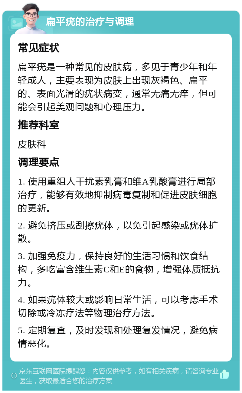 扁平疣的治疗与调理 常见症状 扁平疣是一种常见的皮肤病，多见于青少年和年轻成人，主要表现为皮肤上出现灰褐色、扁平的、表面光滑的疣状病变，通常无痛无痒，但可能会引起美观问题和心理压力。 推荐科室 皮肤科 调理要点 1. 使用重组人干扰素乳膏和维A乳酸膏进行局部治疗，能够有效地抑制病毒复制和促进皮肤细胞的更新。 2. 避免挤压或刮擦疣体，以免引起感染或疣体扩散。 3. 加强免疫力，保持良好的生活习惯和饮食结构，多吃富含维生素C和E的食物，增强体质抵抗力。 4. 如果疣体较大或影响日常生活，可以考虑手术切除或冷冻疗法等物理治疗方法。 5. 定期复查，及时发现和处理复发情况，避免病情恶化。