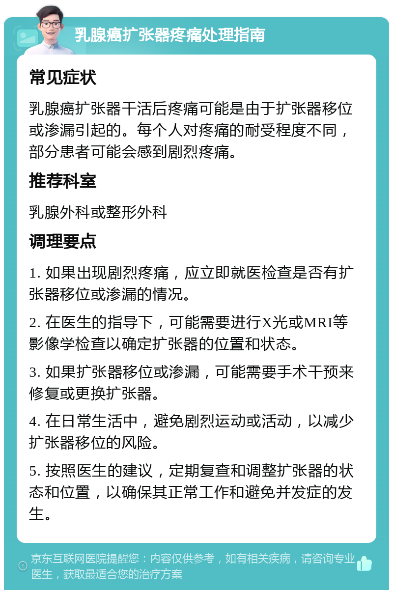 乳腺癌扩张器疼痛处理指南 常见症状 乳腺癌扩张器干活后疼痛可能是由于扩张器移位或渗漏引起的。每个人对疼痛的耐受程度不同，部分患者可能会感到剧烈疼痛。 推荐科室 乳腺外科或整形外科 调理要点 1. 如果出现剧烈疼痛，应立即就医检查是否有扩张器移位或渗漏的情况。 2. 在医生的指导下，可能需要进行X光或MRI等影像学检查以确定扩张器的位置和状态。 3. 如果扩张器移位或渗漏，可能需要手术干预来修复或更换扩张器。 4. 在日常生活中，避免剧烈运动或活动，以减少扩张器移位的风险。 5. 按照医生的建议，定期复查和调整扩张器的状态和位置，以确保其正常工作和避免并发症的发生。