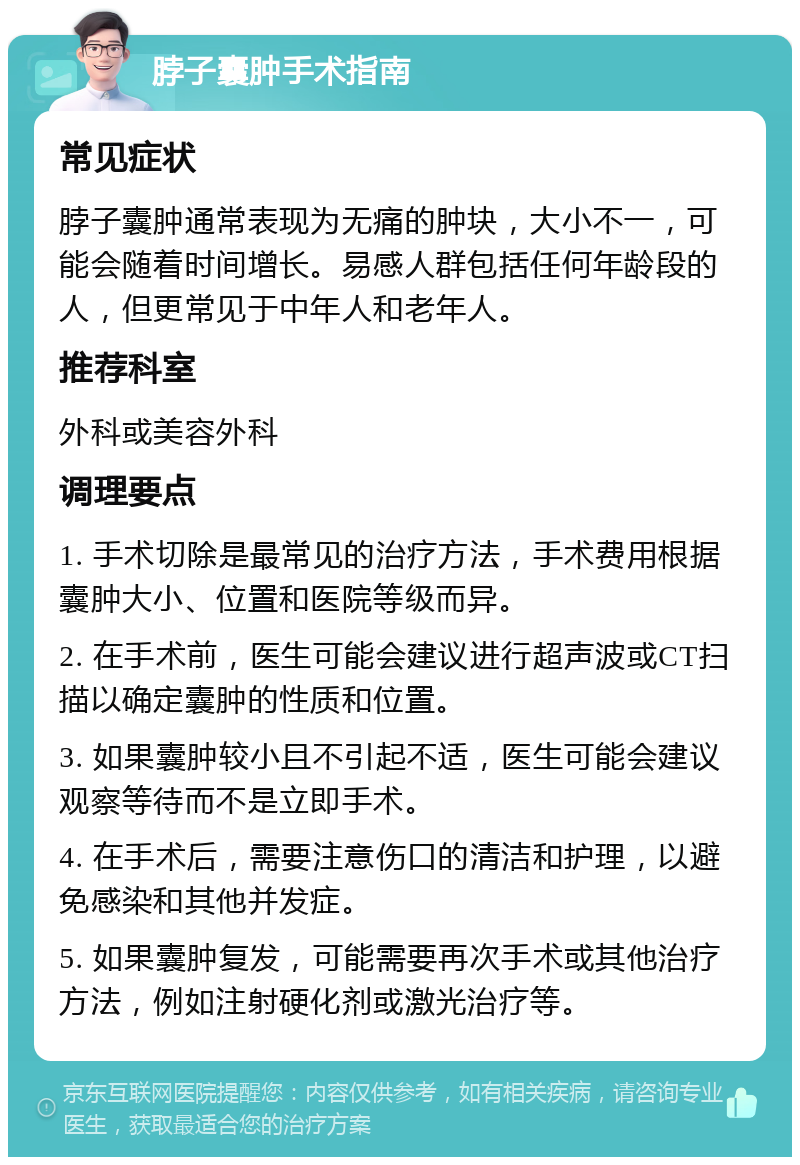 脖子囊肿手术指南 常见症状 脖子囊肿通常表现为无痛的肿块，大小不一，可能会随着时间增长。易感人群包括任何年龄段的人，但更常见于中年人和老年人。 推荐科室 外科或美容外科 调理要点 1. 手术切除是最常见的治疗方法，手术费用根据囊肿大小、位置和医院等级而异。 2. 在手术前，医生可能会建议进行超声波或CT扫描以确定囊肿的性质和位置。 3. 如果囊肿较小且不引起不适，医生可能会建议观察等待而不是立即手术。 4. 在手术后，需要注意伤口的清洁和护理，以避免感染和其他并发症。 5. 如果囊肿复发，可能需要再次手术或其他治疗方法，例如注射硬化剂或激光治疗等。