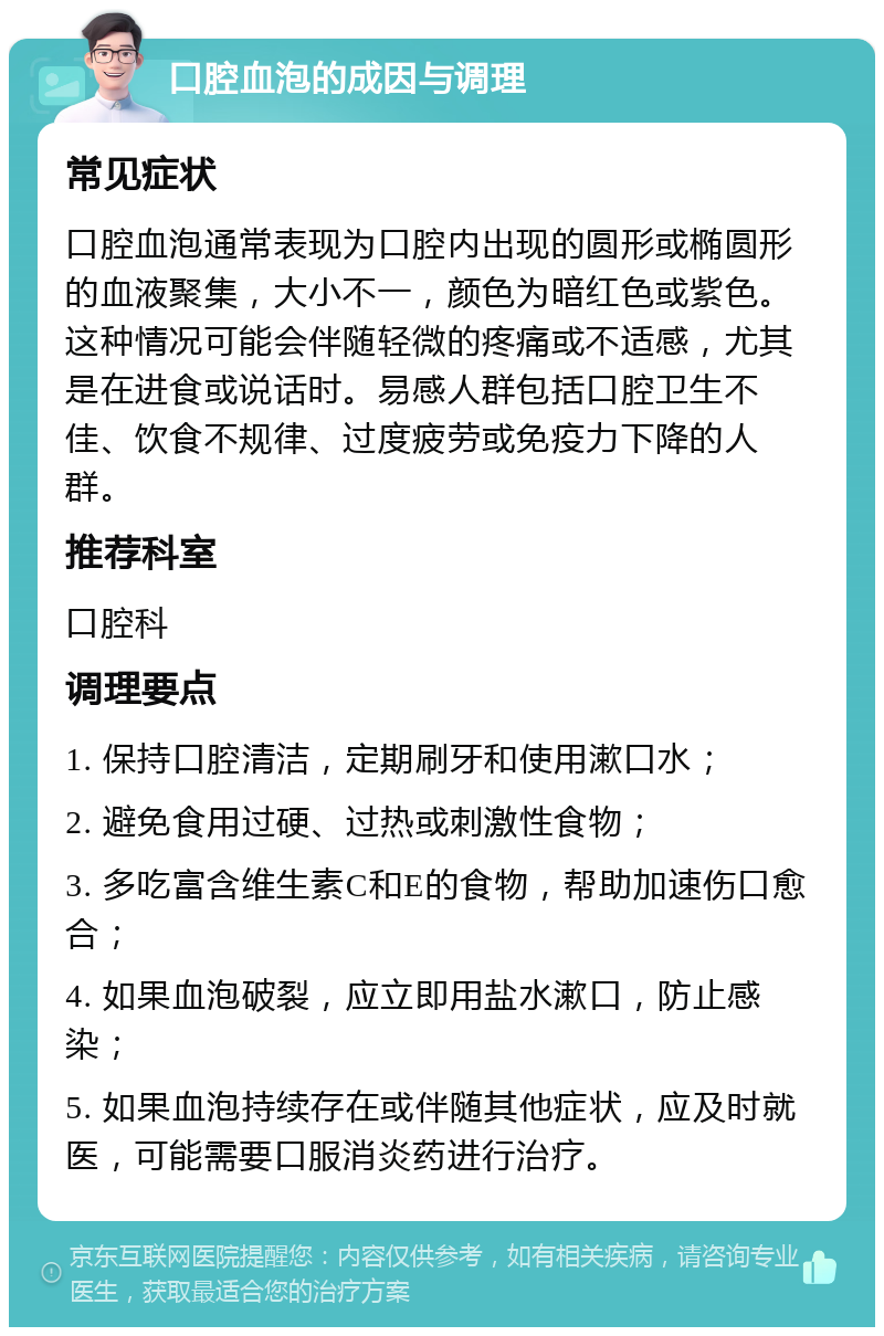 口腔血泡的成因与调理 常见症状 口腔血泡通常表现为口腔内出现的圆形或椭圆形的血液聚集，大小不一，颜色为暗红色或紫色。这种情况可能会伴随轻微的疼痛或不适感，尤其是在进食或说话时。易感人群包括口腔卫生不佳、饮食不规律、过度疲劳或免疫力下降的人群。 推荐科室 口腔科 调理要点 1. 保持口腔清洁，定期刷牙和使用漱口水； 2. 避免食用过硬、过热或刺激性食物； 3. 多吃富含维生素C和E的食物，帮助加速伤口愈合； 4. 如果血泡破裂，应立即用盐水漱口，防止感染； 5. 如果血泡持续存在或伴随其他症状，应及时就医，可能需要口服消炎药进行治疗。