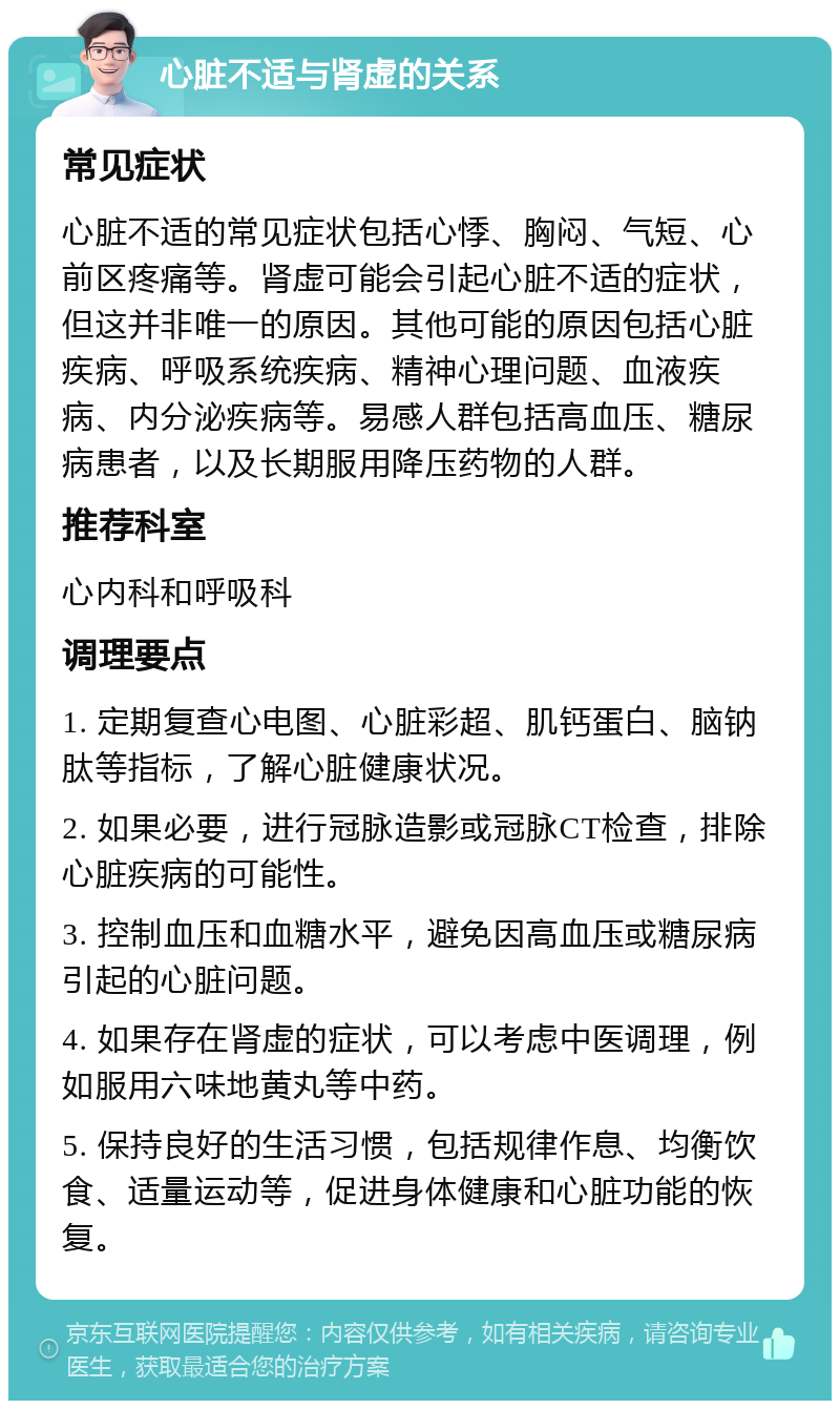 心脏不适与肾虚的关系 常见症状 心脏不适的常见症状包括心悸、胸闷、气短、心前区疼痛等。肾虚可能会引起心脏不适的症状，但这并非唯一的原因。其他可能的原因包括心脏疾病、呼吸系统疾病、精神心理问题、血液疾病、内分泌疾病等。易感人群包括高血压、糖尿病患者，以及长期服用降压药物的人群。 推荐科室 心内科和呼吸科 调理要点 1. 定期复查心电图、心脏彩超、肌钙蛋白、脑钠肽等指标，了解心脏健康状况。 2. 如果必要，进行冠脉造影或冠脉CT检查，排除心脏疾病的可能性。 3. 控制血压和血糖水平，避免因高血压或糖尿病引起的心脏问题。 4. 如果存在肾虚的症状，可以考虑中医调理，例如服用六味地黄丸等中药。 5. 保持良好的生活习惯，包括规律作息、均衡饮食、适量运动等，促进身体健康和心脏功能的恢复。