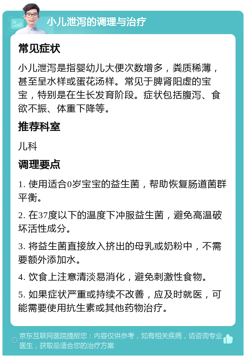 小儿泄泻的调理与治疗 常见症状 小儿泄泻是指婴幼儿大便次数增多，粪质稀薄，甚至呈水样或蛋花汤样。常见于脾肾阳虚的宝宝，特别是在生长发育阶段。症状包括腹泻、食欲不振、体重下降等。 推荐科室 儿科 调理要点 1. 使用适合0岁宝宝的益生菌，帮助恢复肠道菌群平衡。 2. 在37度以下的温度下冲服益生菌，避免高温破坏活性成分。 3. 将益生菌直接放入挤出的母乳或奶粉中，不需要额外添加水。 4. 饮食上注意清淡易消化，避免刺激性食物。 5. 如果症状严重或持续不改善，应及时就医，可能需要使用抗生素或其他药物治疗。