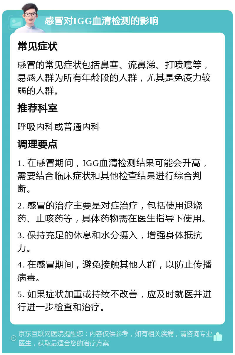 感冒对IGG血清检测的影响 常见症状 感冒的常见症状包括鼻塞、流鼻涕、打喷嚏等，易感人群为所有年龄段的人群，尤其是免疫力较弱的人群。 推荐科室 呼吸内科或普通内科 调理要点 1. 在感冒期间，IGG血清检测结果可能会升高，需要结合临床症状和其他检查结果进行综合判断。 2. 感冒的治疗主要是对症治疗，包括使用退烧药、止咳药等，具体药物需在医生指导下使用。 3. 保持充足的休息和水分摄入，增强身体抵抗力。 4. 在感冒期间，避免接触其他人群，以防止传播病毒。 5. 如果症状加重或持续不改善，应及时就医并进行进一步检查和治疗。