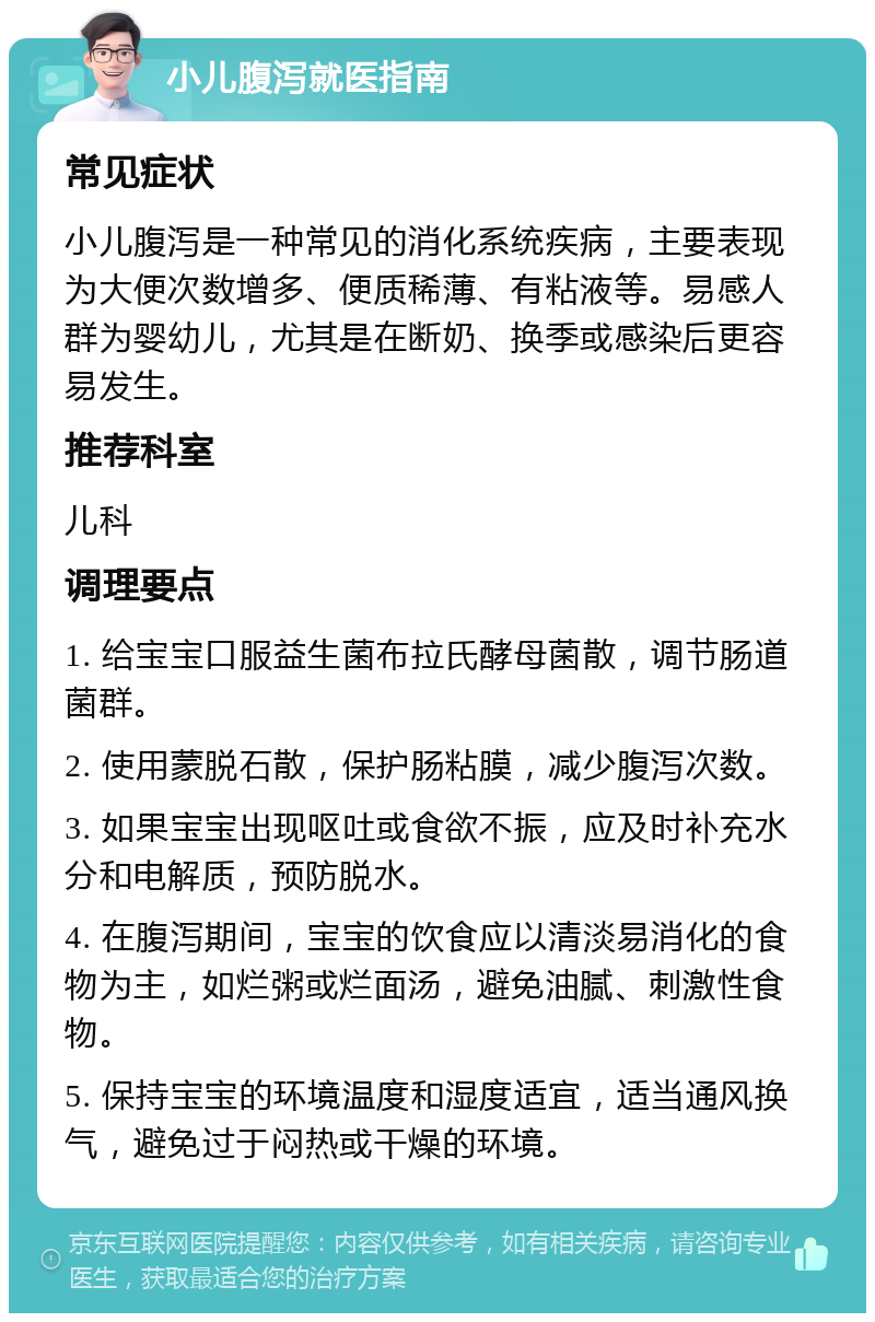 小儿腹泻就医指南 常见症状 小儿腹泻是一种常见的消化系统疾病，主要表现为大便次数增多、便质稀薄、有粘液等。易感人群为婴幼儿，尤其是在断奶、换季或感染后更容易发生。 推荐科室 儿科 调理要点 1. 给宝宝口服益生菌布拉氏酵母菌散，调节肠道菌群。 2. 使用蒙脱石散，保护肠粘膜，减少腹泻次数。 3. 如果宝宝出现呕吐或食欲不振，应及时补充水分和电解质，预防脱水。 4. 在腹泻期间，宝宝的饮食应以清淡易消化的食物为主，如烂粥或烂面汤，避免油腻、刺激性食物。 5. 保持宝宝的环境温度和湿度适宜，适当通风换气，避免过于闷热或干燥的环境。