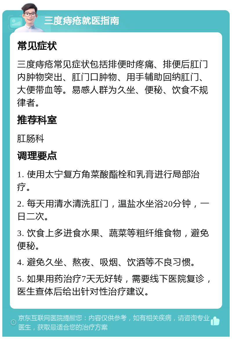 三度痔疮就医指南 常见症状 三度痔疮常见症状包括排便时疼痛、排便后肛门内肿物突出、肛门口肿物、用手辅助回纳肛门、大便带血等。易感人群为久坐、便秘、饮食不规律者。 推荐科室 肛肠科 调理要点 1. 使用太宁复方角菜酸酯栓和乳膏进行局部治疗。 2. 每天用清水清洗肛门，温盐水坐浴20分钟，一日二次。 3. 饮食上多进食水果、蔬菜等粗纤维食物，避免便秘。 4. 避免久坐、熬夜、吸烟、饮酒等不良习惯。 5. 如果用药治疗7天无好转，需要线下医院复诊，医生查体后给出针对性治疗建议。