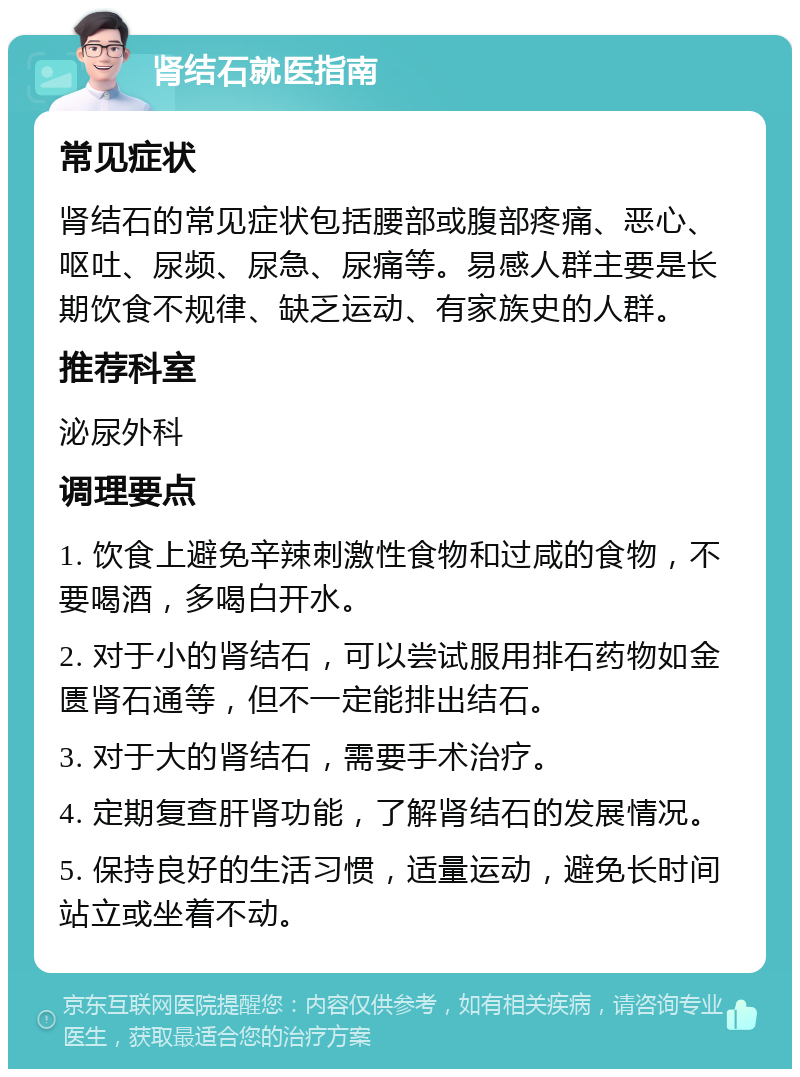 肾结石就医指南 常见症状 肾结石的常见症状包括腰部或腹部疼痛、恶心、呕吐、尿频、尿急、尿痛等。易感人群主要是长期饮食不规律、缺乏运动、有家族史的人群。 推荐科室 泌尿外科 调理要点 1. 饮食上避免辛辣刺激性食物和过咸的食物，不要喝酒，多喝白开水。 2. 对于小的肾结石，可以尝试服用排石药物如金匮肾石通等，但不一定能排出结石。 3. 对于大的肾结石，需要手术治疗。 4. 定期复查肝肾功能，了解肾结石的发展情况。 5. 保持良好的生活习惯，适量运动，避免长时间站立或坐着不动。