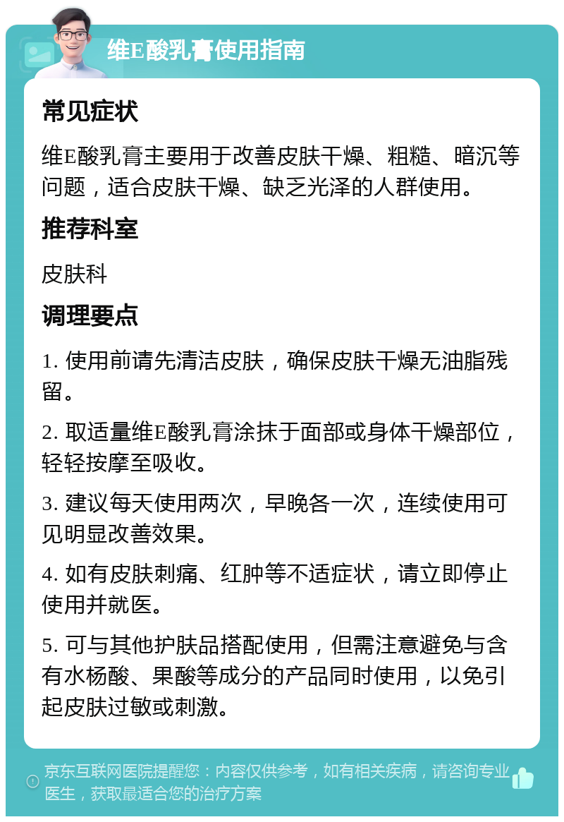 维E酸乳膏使用指南 常见症状 维E酸乳膏主要用于改善皮肤干燥、粗糙、暗沉等问题，适合皮肤干燥、缺乏光泽的人群使用。 推荐科室 皮肤科 调理要点 1. 使用前请先清洁皮肤，确保皮肤干燥无油脂残留。 2. 取适量维E酸乳膏涂抹于面部或身体干燥部位，轻轻按摩至吸收。 3. 建议每天使用两次，早晚各一次，连续使用可见明显改善效果。 4. 如有皮肤刺痛、红肿等不适症状，请立即停止使用并就医。 5. 可与其他护肤品搭配使用，但需注意避免与含有水杨酸、果酸等成分的产品同时使用，以免引起皮肤过敏或刺激。