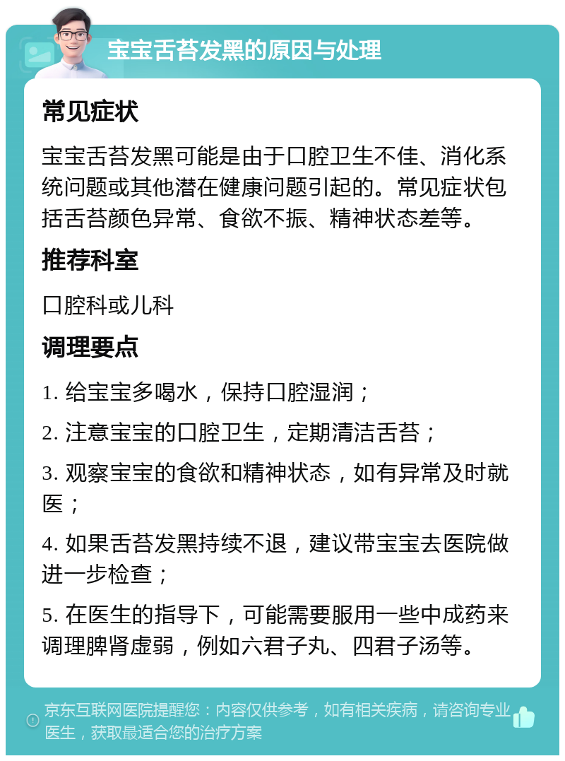 宝宝舌苔发黑的原因与处理 常见症状 宝宝舌苔发黑可能是由于口腔卫生不佳、消化系统问题或其他潜在健康问题引起的。常见症状包括舌苔颜色异常、食欲不振、精神状态差等。 推荐科室 口腔科或儿科 调理要点 1. 给宝宝多喝水，保持口腔湿润； 2. 注意宝宝的口腔卫生，定期清洁舌苔； 3. 观察宝宝的食欲和精神状态，如有异常及时就医； 4. 如果舌苔发黑持续不退，建议带宝宝去医院做进一步检查； 5. 在医生的指导下，可能需要服用一些中成药来调理脾肾虚弱，例如六君子丸、四君子汤等。