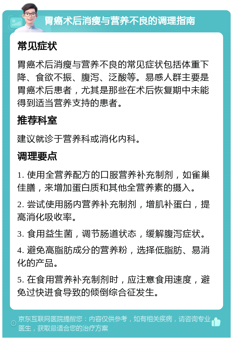 胃癌术后消瘦与营养不良的调理指南 常见症状 胃癌术后消瘦与营养不良的常见症状包括体重下降、食欲不振、腹泻、泛酸等。易感人群主要是胃癌术后患者，尤其是那些在术后恢复期中未能得到适当营养支持的患者。 推荐科室 建议就诊于营养科或消化内科。 调理要点 1. 使用全营养配方的口服营养补充制剂，如雀巢佳膳，来增加蛋白质和其他全营养素的摄入。 2. 尝试使用肠内营养补充制剂，增肌补蛋白，提高消化吸收率。 3. 食用益生菌，调节肠道状态，缓解腹泻症状。 4. 避免高脂肪成分的营养粉，选择低脂肪、易消化的产品。 5. 在食用营养补充制剂时，应注意食用速度，避免过快进食导致的倾倒综合征发生。