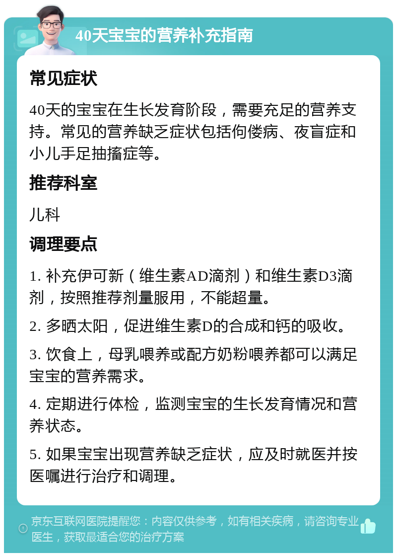 40天宝宝的营养补充指南 常见症状 40天的宝宝在生长发育阶段，需要充足的营养支持。常见的营养缺乏症状包括佝偻病、夜盲症和小儿手足抽搐症等。 推荐科室 儿科 调理要点 1. 补充伊可新（维生素AD滴剂）和维生素D3滴剂，按照推荐剂量服用，不能超量。 2. 多晒太阳，促进维生素D的合成和钙的吸收。 3. 饮食上，母乳喂养或配方奶粉喂养都可以满足宝宝的营养需求。 4. 定期进行体检，监测宝宝的生长发育情况和营养状态。 5. 如果宝宝出现营养缺乏症状，应及时就医并按医嘱进行治疗和调理。